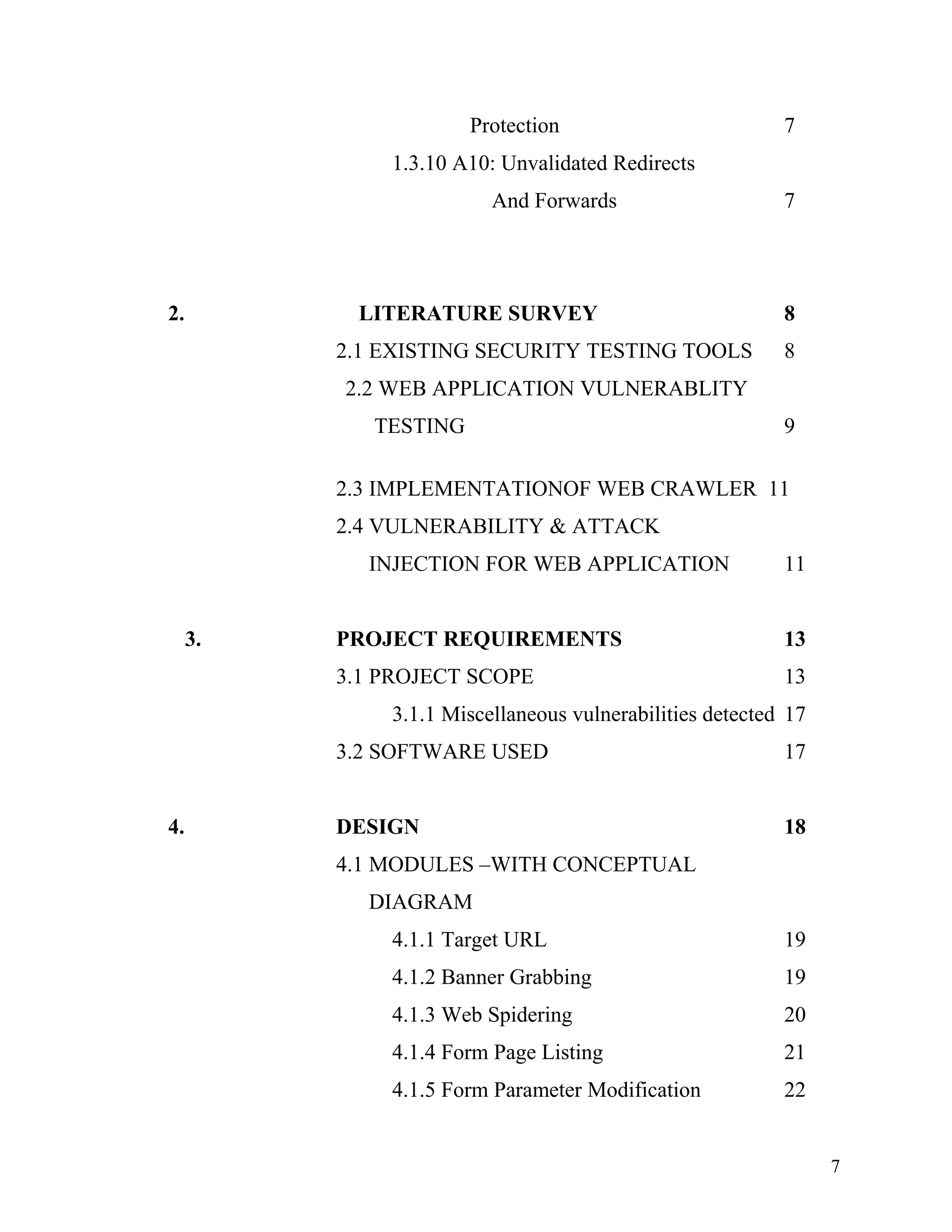 Protection 7
1.3.10 A10: Unvalidated Redirects
And Forwards 7
2. LITERATURE SURVEY 8
2.1 EXISTING SECURITY TESTING TOOLS 8
2.2 WEB APPLICATION VULNERABLITY
TESTING 9
2.3 IMPLEMENTATIONOF WEB CRAWLER 11
2.4 VULNERABILITY & ATTACK
INJECTION FOR WEB APPLICATION 11
3. PROJECT REQUIREMENTS 13
3.1 PROJECT SCOPE 13
3.1.1 Miscellaneous vulnerabilities detected 17
3.2 SOFTWARE USED 17
4. DESIGN 18
4.1 MODULES –WITH CONCEPTUAL
DIAGRAM
4.1.1 Target URL 19
4.1.2 Banner Grabbing 19
4.1.3 Web Spidering 20
4.1.4 Form Page Listing 21
4.1.5 Form Parameter Modification 22
7
 