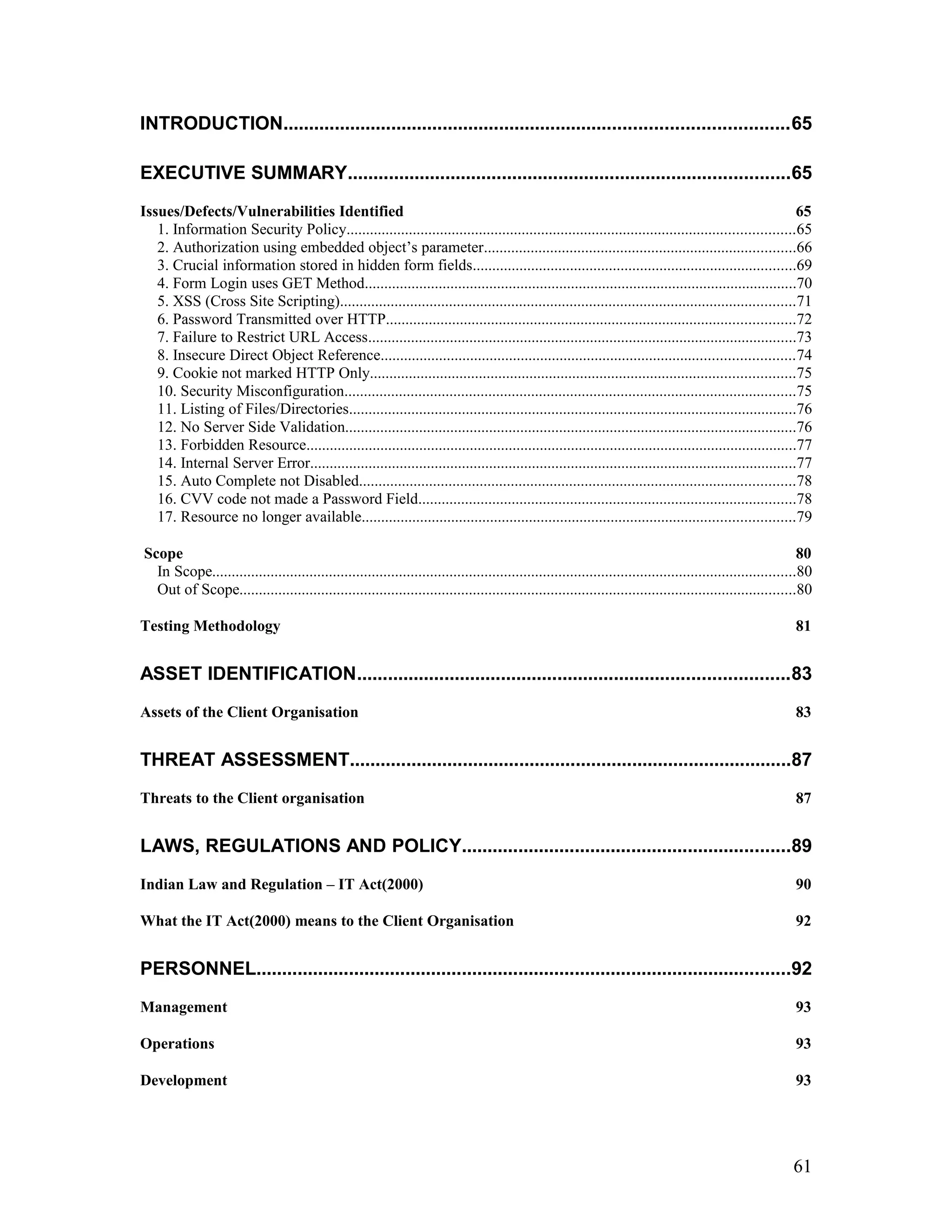 INTRODUCTION..................................................................................................65
EXECUTIVE SUMMARY......................................................................................65
Issues/Defects/Vulnerabilities Identified 65
1. Information Security Policy...................................................................................................................65
2. Authorization using embedded object’s parameter................................................................................66
3. Crucial information stored in hidden form fields...................................................................................69
4. Form Login uses GET Method...............................................................................................................70
5. XSS (Cross Site Scripting).....................................................................................................................71
6. Password Transmitted over HTTP.........................................................................................................72
7. Failure to Restrict URL Access..............................................................................................................73
8. Insecure Direct Object Reference..........................................................................................................74
9. Cookie not marked HTTP Only.............................................................................................................75
10. Security Misconfiguration....................................................................................................................75
11. Listing of Files/Directories...................................................................................................................76
12. No Server Side Validation....................................................................................................................76
13. Forbidden Resource..............................................................................................................................77
14. Internal Server Error.............................................................................................................................77
15. Auto Complete not Disabled................................................................................................................78
16. CVV code not made a Password Field.................................................................................................78
17. Resource no longer available...............................................................................................................79
Scope 80
In Scope......................................................................................................................................................80
Out of Scope...............................................................................................................................................80
Testing Methodology 81
ASSET IDENTIFICATION....................................................................................83
Assets of the Client Organisation 83
THREAT ASSESSMENT......................................................................................87
Threats to the Client organisation 87
LAWS, REGULATIONS AND POLICY................................................................89
Indian Law and Regulation – IT Act(2000) 90
What the IT Act(2000) means to the Client Organisation 92
PERSONNEL........................................................................................................92
Management 93
Operations 93
Development 93
61
 