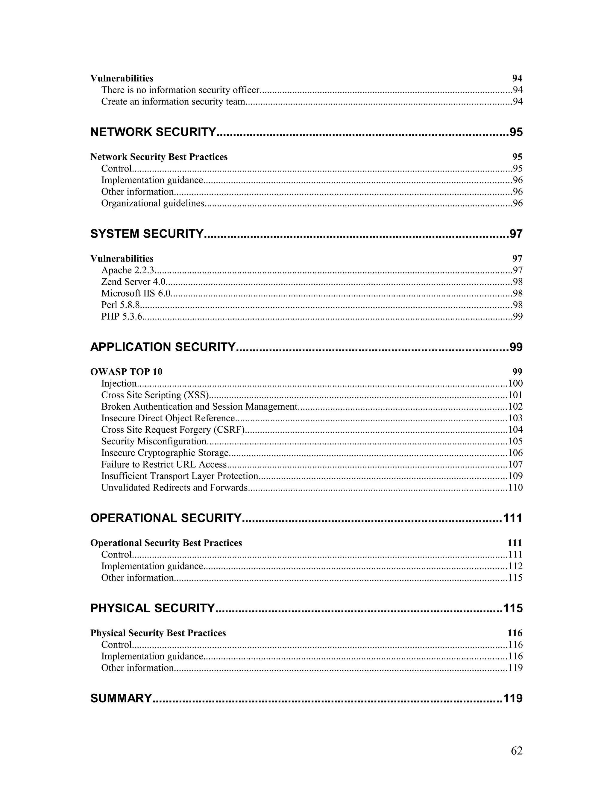 Vulnerabilities 94
There is no information security officer.....................................................................................................94
Create an information security team..........................................................................................................94
NETWORK SECURITY........................................................................................95
Network Security Best Practices 95
Control........................................................................................................................................................95
Implementation guidance...........................................................................................................................96
Other information.......................................................................................................................................96
Organizational guidelines...........................................................................................................................96
SYSTEM SECURITY............................................................................................97
Vulnerabilities 97
Apache 2.2.3...............................................................................................................................................97
Zend Server 4.0..........................................................................................................................................98
Microsoft IIS 6.0........................................................................................................................................98
Perl 5.8.8....................................................................................................................................................98
PHP 5.3.6....................................................................................................................................................99
APPLICATION SECURITY..................................................................................99
OWASP TOP 10 99
Injection....................................................................................................................................................100
Cross Site Scripting (XSS).......................................................................................................................101
Broken Authentication and Session Management...................................................................................102
Insecure Direct Object Reference............................................................................................................103
Cross Site Request Forgery (CSRF).........................................................................................................104
Security Misconfiguration........................................................................................................................105
Insecure Cryptographic Storage...............................................................................................................106
Failure to Restrict URL Access................................................................................................................107
Insufficient Transport Layer Protection...................................................................................................109
Unvalidated Redirects and Forwards.......................................................................................................110
OPERATIONAL SECURITY..............................................................................111
Operational Security Best Practices 111
Control......................................................................................................................................................111
Implementation guidance.........................................................................................................................112
Other information.....................................................................................................................................115
PHYSICAL SECURITY.......................................................................................115
Physical Security Best Practices 116
Control......................................................................................................................................................116
Implementation guidance.........................................................................................................................116
Other information.....................................................................................................................................119
SUMMARY..........................................................................................................119
62
 