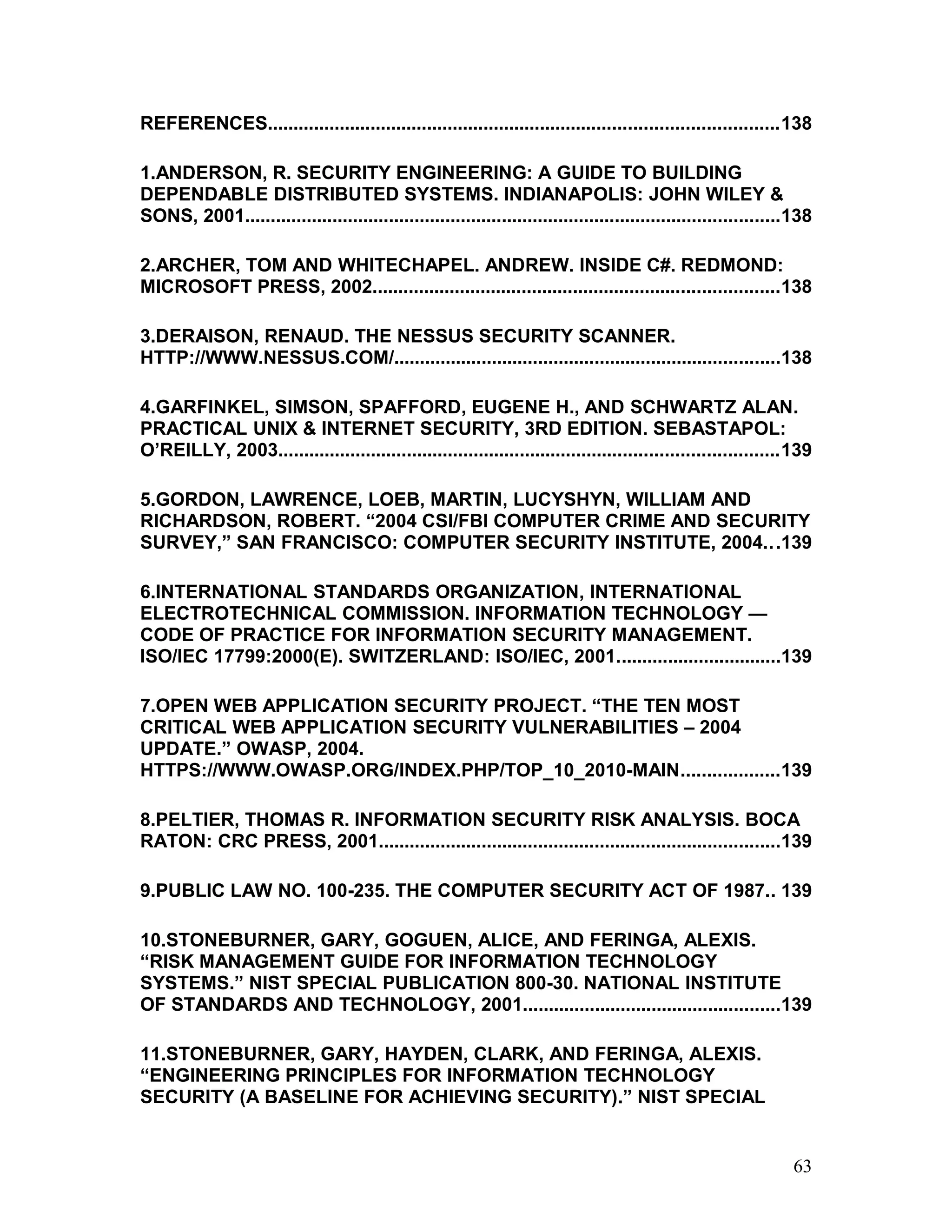REFERENCES...................................................................................................138
1.ANDERSON, R. SECURITY ENGINEERING: A GUIDE TO BUILDING
DEPENDABLE DISTRIBUTED SYSTEMS. INDIANAPOLIS: JOHN WILEY &
SONS, 2001........................................................................................................138
2.ARCHER, TOM AND WHITECHAPEL. ANDREW. INSIDE C#. REDMOND:
MICROSOFT PRESS, 2002...............................................................................138
3.DERAISON, RENAUD. THE NESSUS SECURITY SCANNER.
HTTP://WWW.NESSUS.COM/...........................................................................138
4.GARFINKEL, SIMSON, SPAFFORD, EUGENE H., AND SCHWARTZ ALAN.
PRACTICAL UNIX & INTERNET SECURITY, 3RD EDITION. SEBASTAPOL:
O’REILLY, 2003.................................................................................................139
5.GORDON, LAWRENCE, LOEB, MARTIN, LUCYSHYN, WILLIAM AND
RICHARDSON, ROBERT. “2004 CSI/FBI COMPUTER CRIME AND SECURITY
SURVEY,” SAN FRANCISCO: COMPUTER SECURITY INSTITUTE, 2004...139
6.INTERNATIONAL STANDARDS ORGANIZATION, INTERNATIONAL
ELECTROTECHNICAL COMMISSION. INFORMATION TECHNOLOGY —
CODE OF PRACTICE FOR INFORMATION SECURITY MANAGEMENT.
ISO/IEC 17799:2000(E). SWITZERLAND: ISO/IEC, 2001................................139
7.OPEN WEB APPLICATION SECURITY PROJECT. “THE TEN MOST
CRITICAL WEB APPLICATION SECURITY VULNERABILITIES – 2004
UPDATE.” OWASP, 2004.
HTTPS://WWW.OWASP.ORG/INDEX.PHP/TOP_10_2010-MAIN...................139
8.PELTIER, THOMAS R. INFORMATION SECURITY RISK ANALYSIS. BOCA
RATON: CRC PRESS, 2001..............................................................................139
9.PUBLIC LAW NO. 100-235. THE COMPUTER SECURITY ACT OF 1987.. 139
10.STONEBURNER, GARY, GOGUEN, ALICE, AND FERINGA, ALEXIS.
“RISK MANAGEMENT GUIDE FOR INFORMATION TECHNOLOGY
SYSTEMS.” NIST SPECIAL PUBLICATION 800-30. NATIONAL INSTITUTE
OF STANDARDS AND TECHNOLOGY, 2001..................................................139
11.STONEBURNER, GARY, HAYDEN, CLARK, AND FERINGA, ALEXIS.
“ENGINEERING PRINCIPLES FOR INFORMATION TECHNOLOGY
SECURITY (A BASELINE FOR ACHIEVING SECURITY).” NIST SPECIAL
63
 