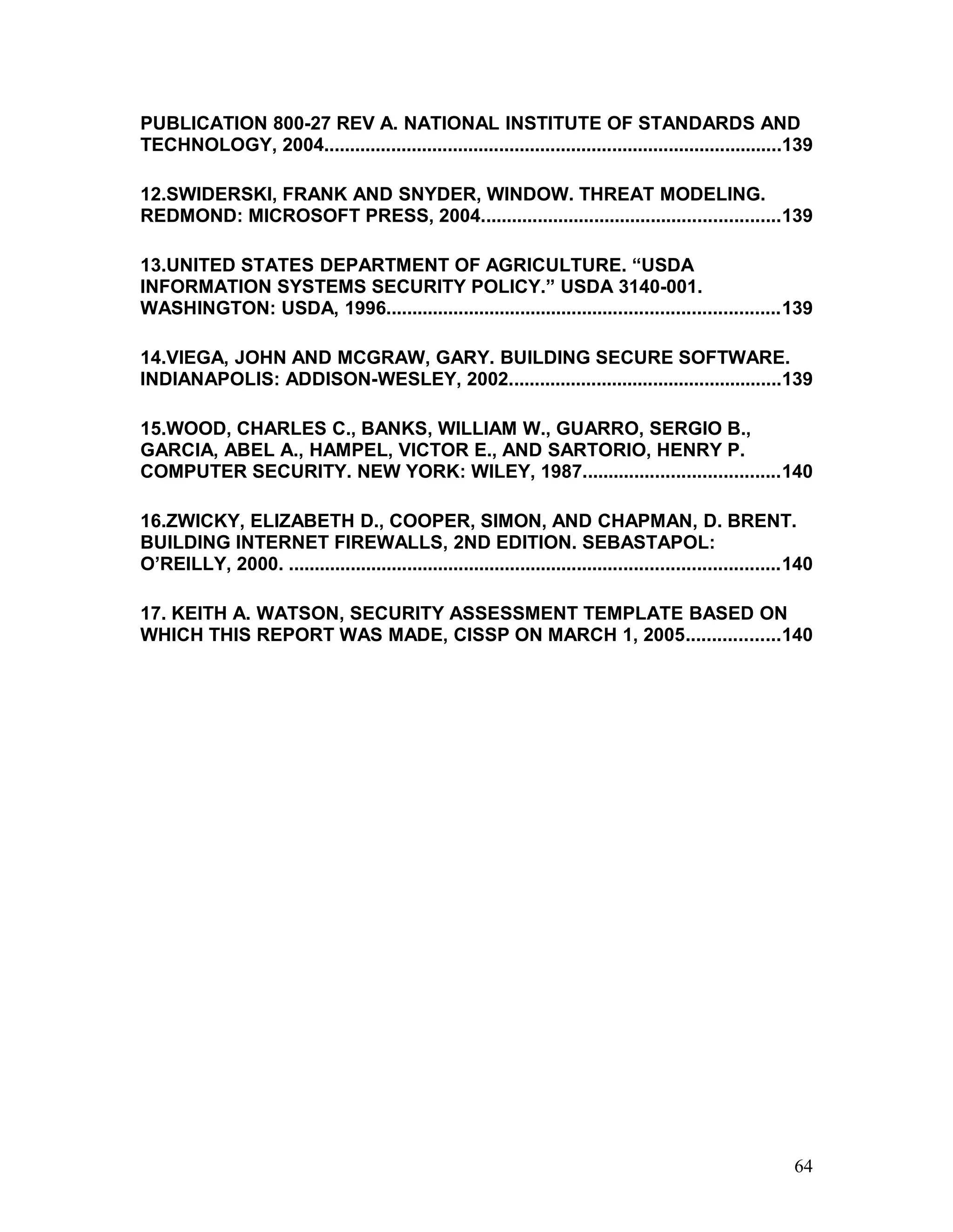 PUBLICATION 800-27 REV A. NATIONAL INSTITUTE OF STANDARDS AND
TECHNOLOGY, 2004.........................................................................................139
12.SWIDERSKI, FRANK AND SNYDER, WINDOW. THREAT MODELING.
REDMOND: MICROSOFT PRESS, 2004..........................................................139
13.UNITED STATES DEPARTMENT OF AGRICULTURE. “USDA
INFORMATION SYSTEMS SECURITY POLICY.” USDA 3140-001.
WASHINGTON: USDA, 1996............................................................................139
14.VIEGA, JOHN AND MCGRAW, GARY. BUILDING SECURE SOFTWARE.
INDIANAPOLIS: ADDISON-WESLEY, 2002.....................................................139
15.WOOD, CHARLES C., BANKS, WILLIAM W., GUARRO, SERGIO B.,
GARCIA, ABEL A., HAMPEL, VICTOR E., AND SARTORIO, HENRY P.
COMPUTER SECURITY. NEW YORK: WILEY, 1987......................................140
16.ZWICKY, ELIZABETH D., COOPER, SIMON, AND CHAPMAN, D. BRENT.
BUILDING INTERNET FIREWALLS, 2ND EDITION. SEBASTAPOL:
O’REILLY, 2000. ...............................................................................................140
17. KEITH A. WATSON, SECURITY ASSESSMENT TEMPLATE BASED ON
WHICH THIS REPORT WAS MADE, CISSP ON MARCH 1, 2005..................140
64
 