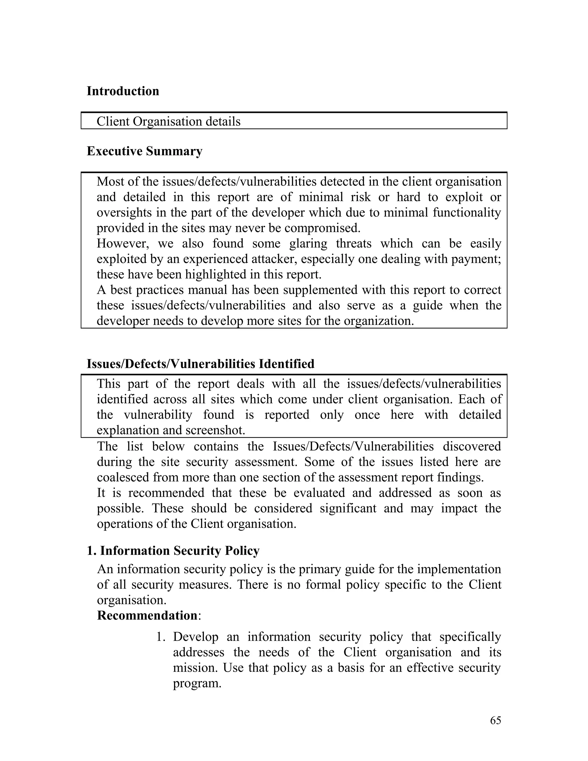 Introduction
Client Organisation details
Executive Summary
Most of the issues/defects/vulnerabilities detected in the client organisation
and detailed in this report are of minimal risk or hard to exploit or
oversights in the part of the developer which due to minimal functionality
provided in the sites may never be compromised.
However, we also found some glaring threats which can be easily
exploited by an experienced attacker, especially one dealing with payment;
these have been highlighted in this report.
A best practices manual has been supplemented with this report to correct
these issues/defects/vulnerabilities and also serve as a guide when the
developer needs to develop more sites for the organization.
Issues/Defects/Vulnerabilities Identified
This part of the report deals with all the issues/defects/vulnerabilities
identified across all sites which come under client organisation. Each of
the vulnerability found is reported only once here with detailed
explanation and screenshot.
The list below contains the Issues/Defects/Vulnerabilities discovered
during the site security assessment. Some of the issues listed here are
coalesced from more than one section of the assessment report findings.
It is recommended that these be evaluated and addressed as soon as
possible. These should be considered significant and may impact the
operations of the Client organisation.
1. Information Security Policy
An information security policy is the primary guide for the implementation
of all security measures. There is no formal policy specific to the Client
organisation.
Recommendation:
1. Develop an information security policy that specifically
addresses the needs of the Client organisation and its
mission. Use that policy as a basis for an effective security
program.
65
 