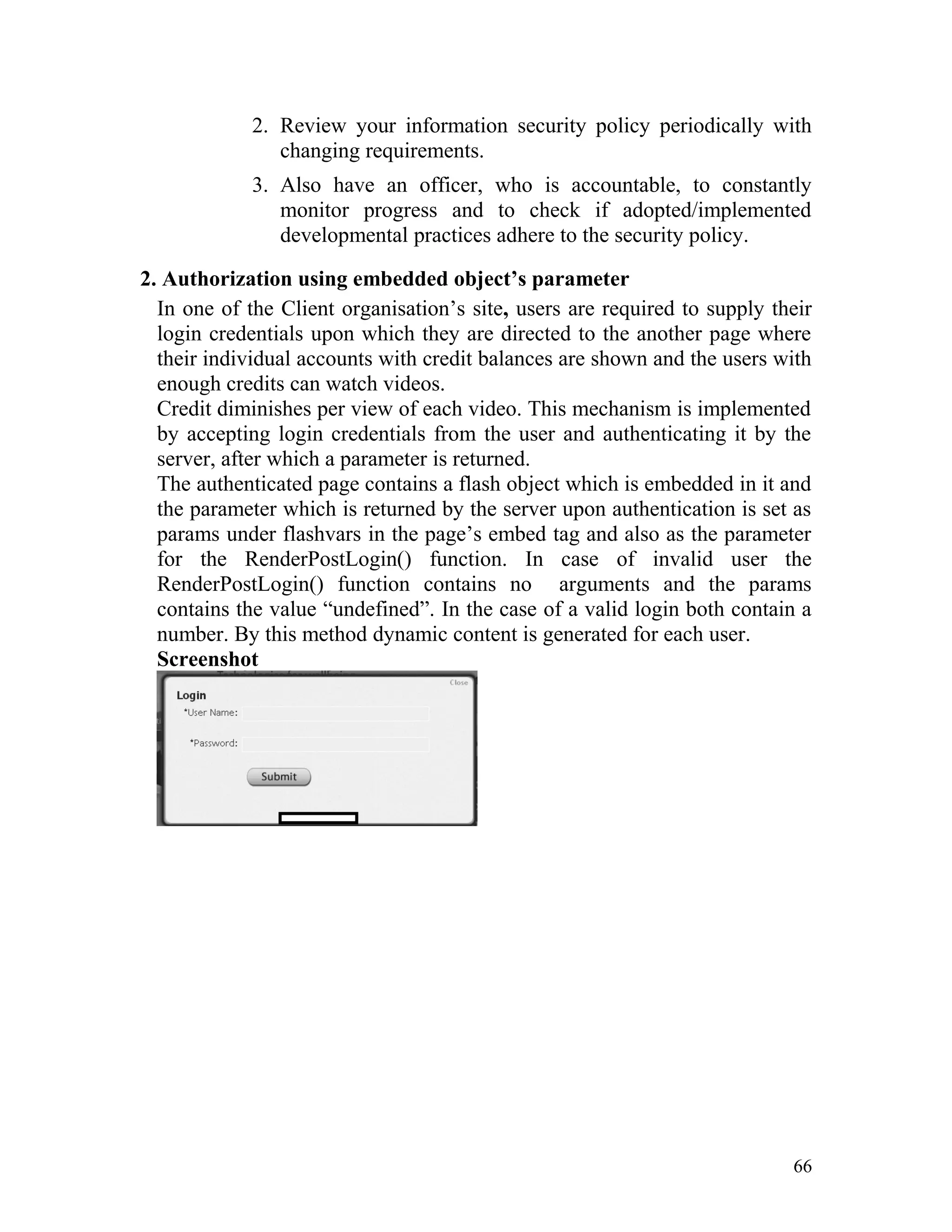 2. Review your information security policy periodically with
changing requirements.
3. Also have an officer, who is accountable, to constantly
monitor progress and to check if adopted/implemented
developmental practices adhere to the security policy.
2. Authorization using embedded object’s parameter
In one of the Client organisation’s site, users are required to supply their
login credentials upon which they are directed to the another page where
their individual accounts with credit balances are shown and the users with
enough credits can watch videos.
Credit diminishes per view of each video. This mechanism is implemented
by accepting login credentials from the user and authenticating it by the
server, after which a parameter is returned.
The authenticated page contains a flash object which is embedded in it and
the parameter which is returned by the server upon authentication is set as
params under flashvars in the page’s embed tag and also as the parameter
for the RenderPostLogin() function. In case of invalid user the
RenderPostLogin() function contains no arguments and the params
contains the value “undefined”. In the case of a valid login both contain a
number. By this method dynamic content is generated for each user.
Screenshot
66
 
