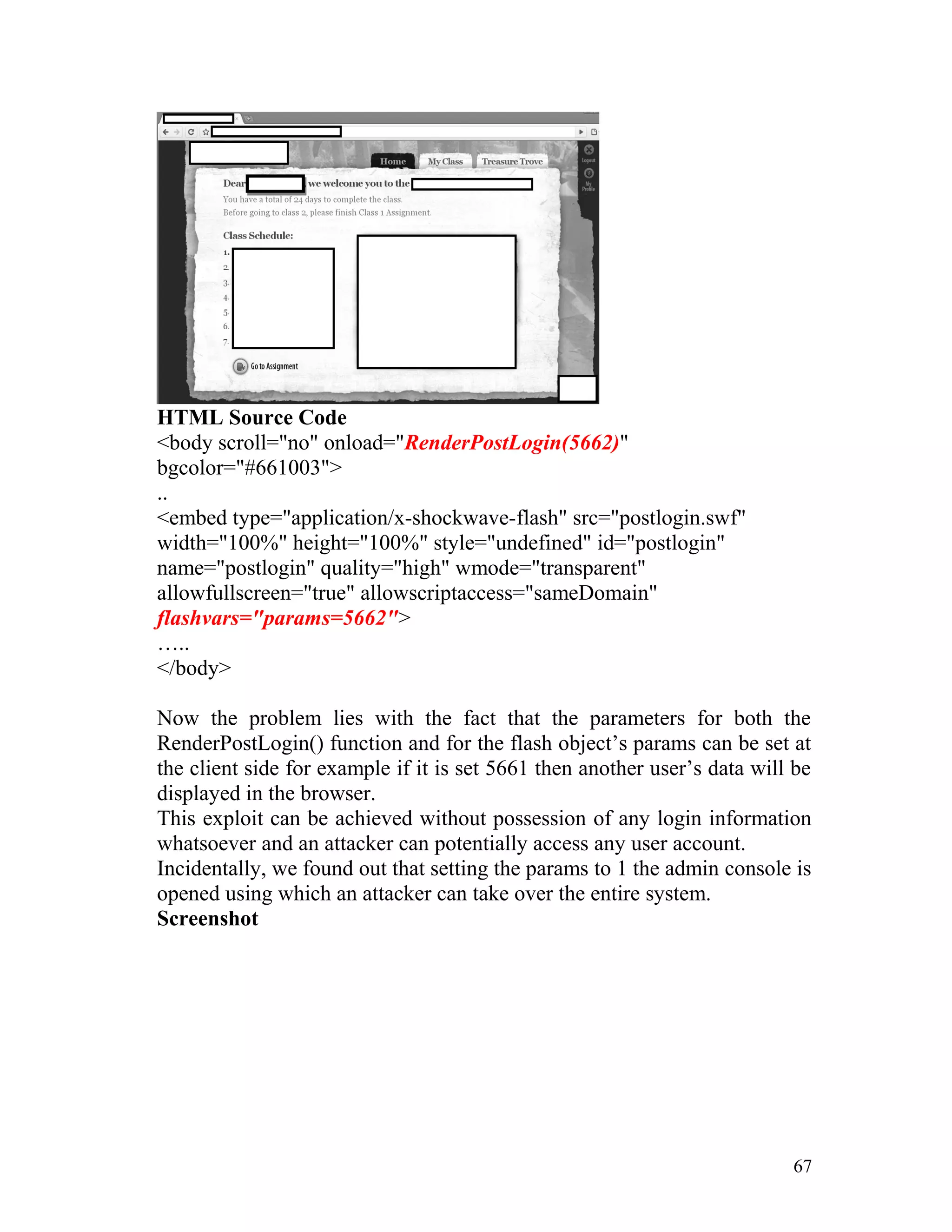 HTML Source Code
<body scroll="no" onload="RenderPostLogin(5662)"
bgcolor="#661003">
..
<embed type="application/x-shockwave-flash" src="postlogin.swf"
width="100%" height="100%" style="undefined" id="postlogin"
name="postlogin" quality="high" wmode="transparent"
allowfullscreen="true" allowscriptaccess="sameDomain"
flashvars="params=5662">
…..
</body>
Now the problem lies with the fact that the parameters for both the
RenderPostLogin() function and for the flash object’s params can be set at
the client side for example if it is set 5661 then another user’s data will be
displayed in the browser.
This exploit can be achieved without possession of any login information
whatsoever and an attacker can potentially access any user account.
Incidentally, we found out that setting the params to 1 the admin console is
opened using which an attacker can take over the entire system.
Screenshot
67
 