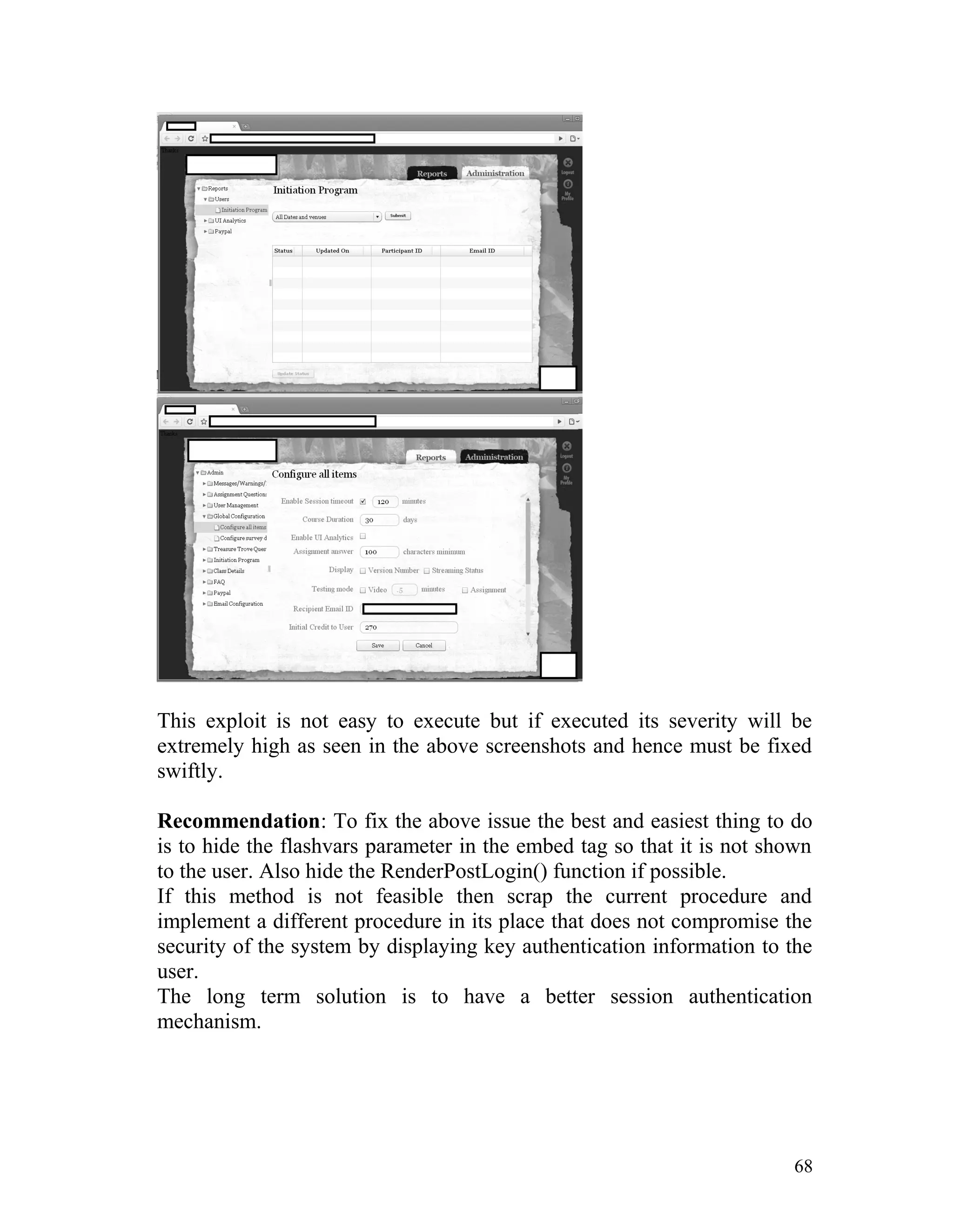 This exploit is not easy to execute but if executed its severity will be
extremely high as seen in the above screenshots and hence must be fixed
swiftly.
Recommendation: To fix the above issue the best and easiest thing to do
is to hide the flashvars parameter in the embed tag so that it is not shown
to the user. Also hide the RenderPostLogin() function if possible.
If this method is not feasible then scrap the current procedure and
implement a different procedure in its place that does not compromise the
security of the system by displaying key authentication information to the
user.
The long term solution is to have a better session authentication
mechanism.
68
 