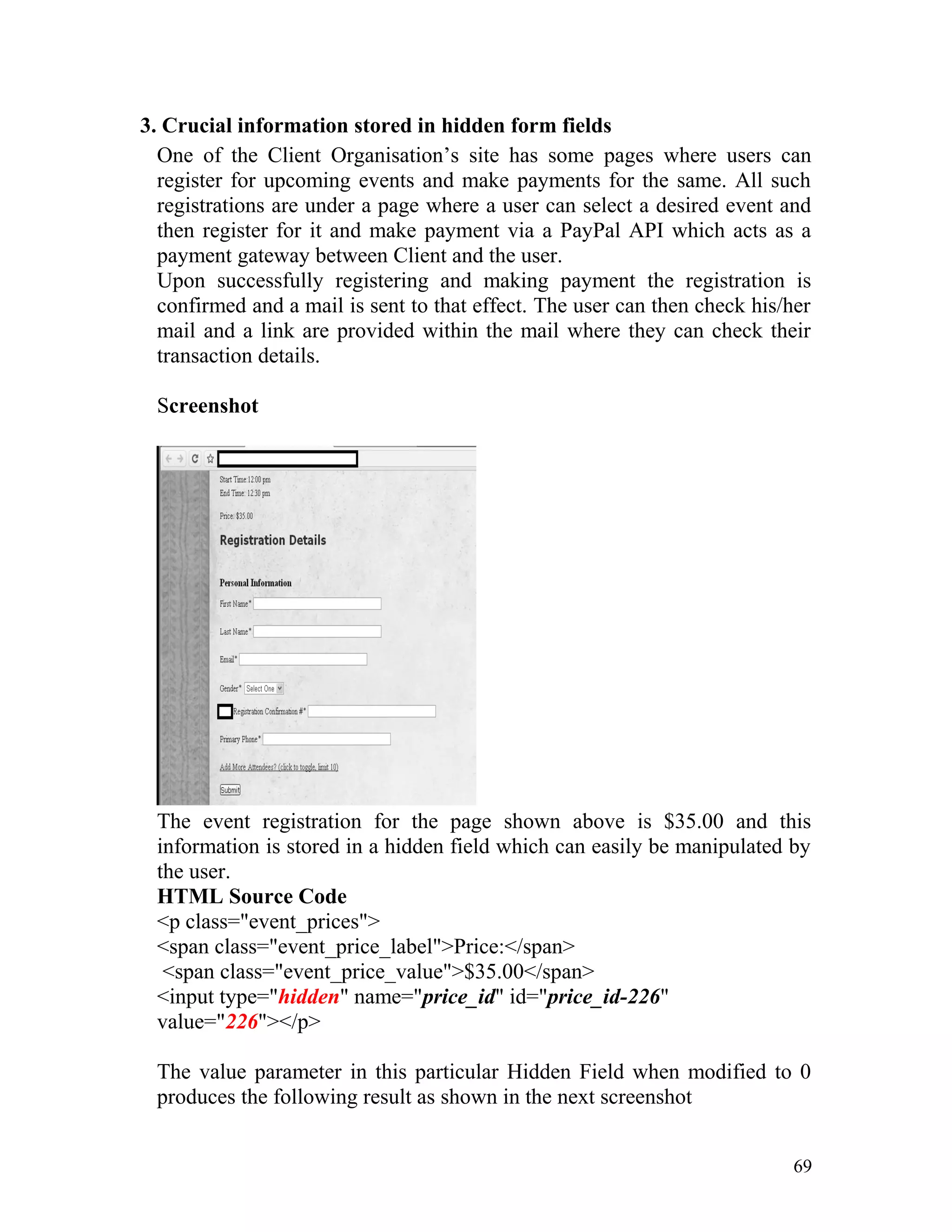 3. Crucial information stored in hidden form fields
One of the Client Organisation’s site has some pages where users can
register for upcoming events and make payments for the same. All such
registrations are under a page where a user can select a desired event and
then register for it and make payment via a PayPal API which acts as a
payment gateway between Client and the user.
Upon successfully registering and making payment the registration is
confirmed and a mail is sent to that effect. The user can then check his/her
mail and a link are provided within the mail where they can check their
transaction details.
Screenshot
The event registration for the page shown above is $35.00 and this
information is stored in a hidden field which can easily be manipulated by
the user.
HTML Source Code
<p class="event_prices">
<span class="event_price_label">Price:</span>
<span class="event_price_value">$35.00</span>
<input type="hidden" name="price_id" id="price_id-226"
value="226"></p>
The value parameter in this particular Hidden Field when modified to 0
produces the following result as shown in the next screenshot
69
 