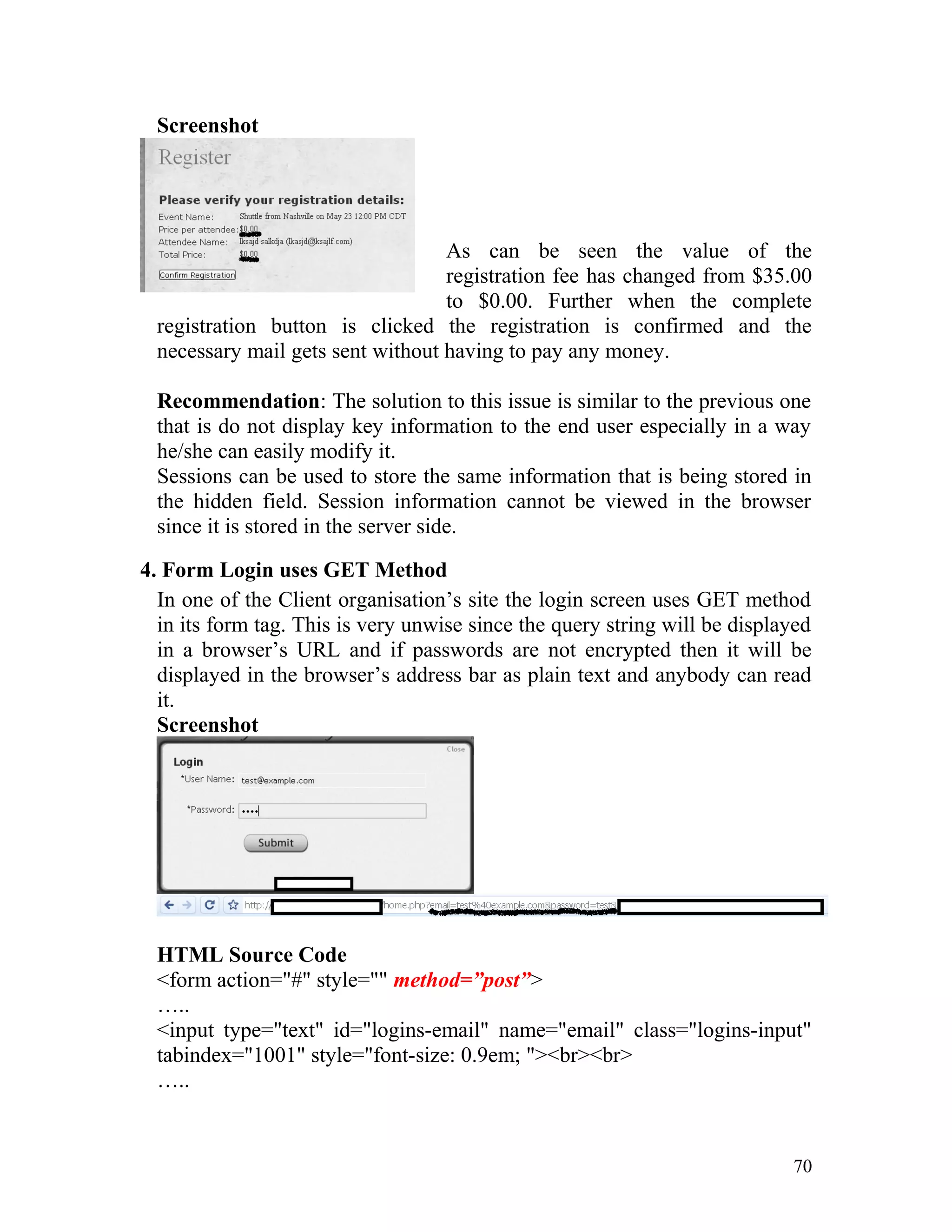Screenshot
As can be seen the value of the
registration fee has changed from $35.00
to $0.00. Further when the complete
registration button is clicked the registration is confirmed and the
necessary mail gets sent without having to pay any money.
Recommendation: The solution to this issue is similar to the previous one
that is do not display key information to the end user especially in a way
he/she can easily modify it.
Sessions can be used to store the same information that is being stored in
the hidden field. Session information cannot be viewed in the browser
since it is stored in the server side.
4. Form Login uses GET Method
In one of the Client organisation’s site the login screen uses GET method
in its form tag. This is very unwise since the query string will be displayed
in a browser’s URL and if passwords are not encrypted then it will be
displayed in the browser’s address bar as plain text and anybody can read
it.
Screenshot
HTML Source Code
<form action="#" style="" method=”post”>
…..
<input type="text" id="logins-email" name="email" class="logins-input"
tabindex="1001" style="font-size: 0.9em; "><br><br>
…..
70
 