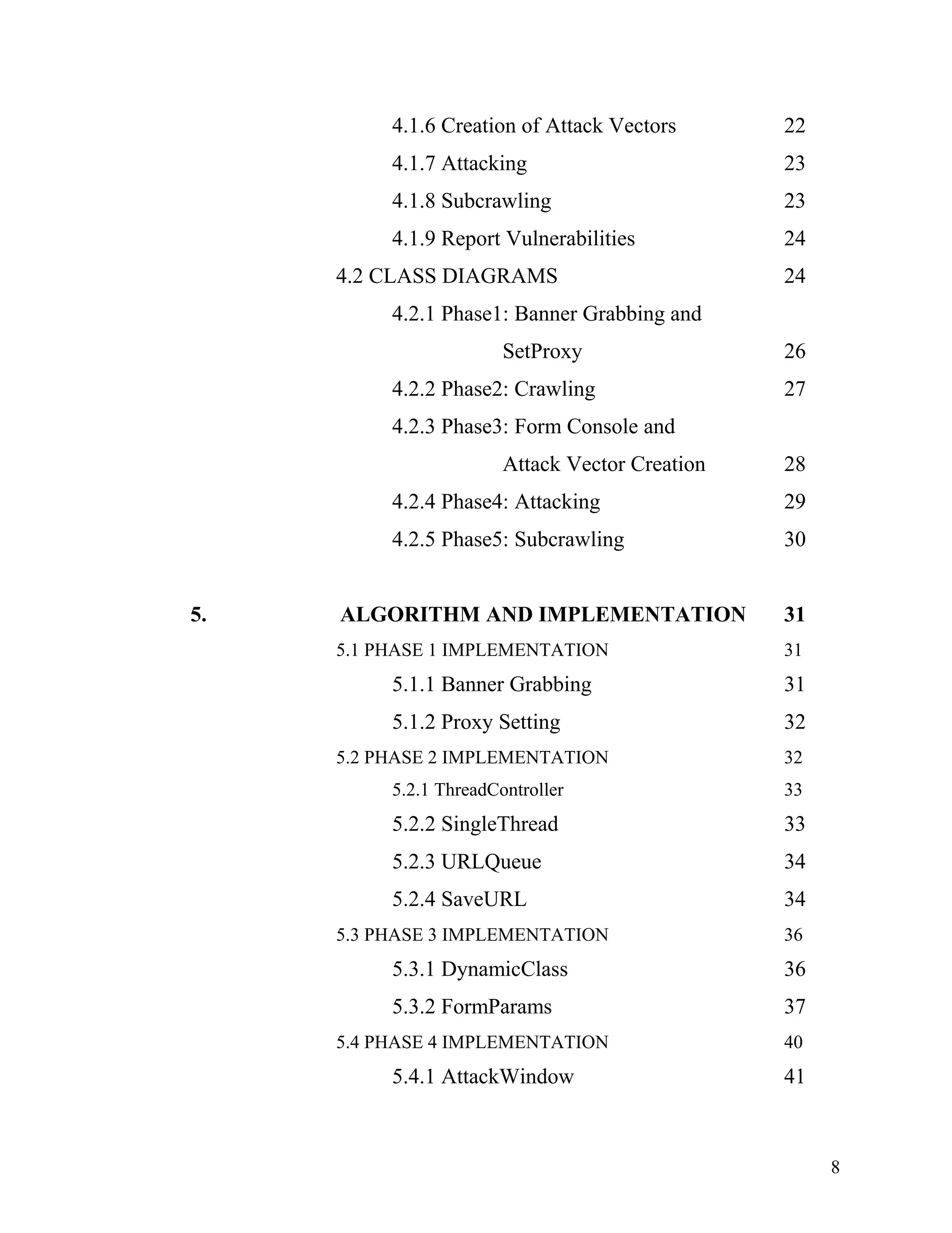 4.1.6 Creation of Attack Vectors 22
4.1.7 Attacking 23
4.1.8 Subcrawling 23
4.1.9 Report Vulnerabilities 24
4.2 CLASS DIAGRAMS 24
4.2.1 Phase1: Banner Grabbing and
SetProxy 26
4.2.2 Phase2: Crawling 27
4.2.3 Phase3: Form Console and
Attack Vector Creation 28
4.2.4 Phase4: Attacking 29
4.2.5 Phase5: Subcrawling 30
5. ALGORITHM AND IMPLEMENTATION 31
5.1 PHASE 1 IMPLEMENTATION 31
5.1.1 Banner Grabbing 31
5.1.2 Proxy Setting 32
5.2 PHASE 2 IMPLEMENTATION 32
5.2.1 ThreadController 33
5.2.2 SingleThread 33
5.2.3 URLQueue 34
5.2.4 SaveURL 34
5.3 PHASE 3 IMPLEMENTATION 36
5.3.1 DynamicClass 36
5.3.2 FormParams 37
5.4 PHASE 4 IMPLEMENTATION 40
5.4.1 AttackWindow 41
8
 