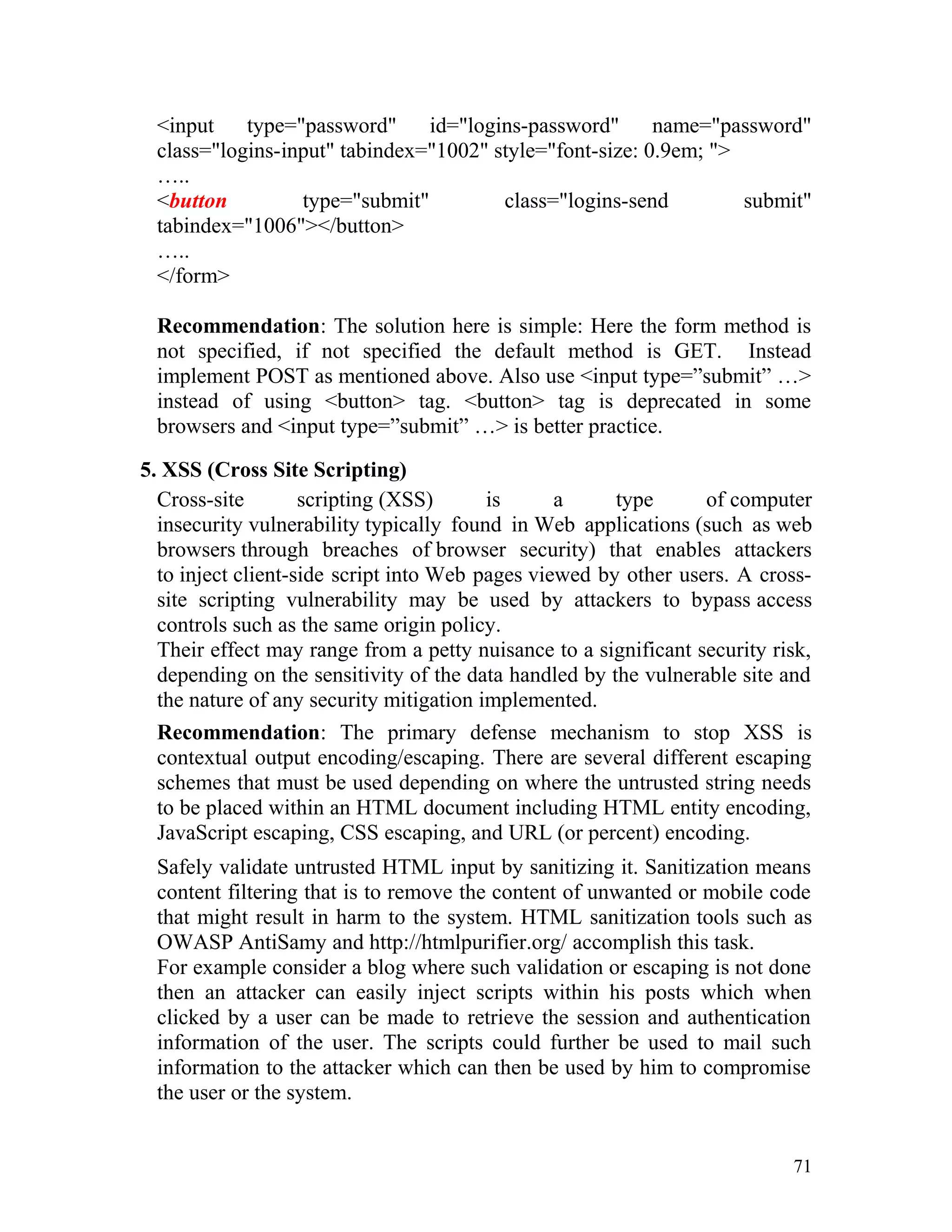 <input type="password" id="logins-password" name="password"
class="logins-input" tabindex="1002" style="font-size: 0.9em; ">
…..
<button type="submit" class="logins-send submit"
tabindex="1006"></button>
…..
</form>
Recommendation: The solution here is simple: Here the form method is
not specified, if not specified the default method is GET. Instead
implement POST as mentioned above. Also use <input type=”submit” …>
instead of using <button> tag. <button> tag is deprecated in some
browsers and <input type=”submit” …> is better practice.
5. XSS (Cross Site Scripting)
Cross-site scripting (XSS) is a type of computer
insecurity vulnerability typically found in Web applications (such as web
browsers through breaches of browser security) that enables attackers
to inject client-side script into Web pages viewed by other users. A cross-
site scripting vulnerability may be used by attackers to bypass access
controls such as the same origin policy.
Their effect may range from a petty nuisance to a significant security risk,
depending on the sensitivity of the data handled by the vulnerable site and
the nature of any security mitigation implemented.
Recommendation: The primary defense mechanism to stop XSS is
contextual output encoding/escaping. There are several different escaping
schemes that must be used depending on where the untrusted string needs
to be placed within an HTML document including HTML entity encoding,
JavaScript escaping, CSS escaping, and URL (or percent) encoding.
Safely validate untrusted HTML input by sanitizing it. Sanitization means
content filtering that is to remove the content of unwanted or mobile code
that might result in harm to the system. HTML sanitization tools such as
OWASP AntiSamy and http://htmlpurifier.org/ accomplish this task.
For example consider a blog where such validation or escaping is not done
then an attacker can easily inject scripts within his posts which when
clicked by a user can be made to retrieve the session and authentication
information of the user. The scripts could further be used to mail such
information to the attacker which can then be used by him to compromise
the user or the system.
71
 