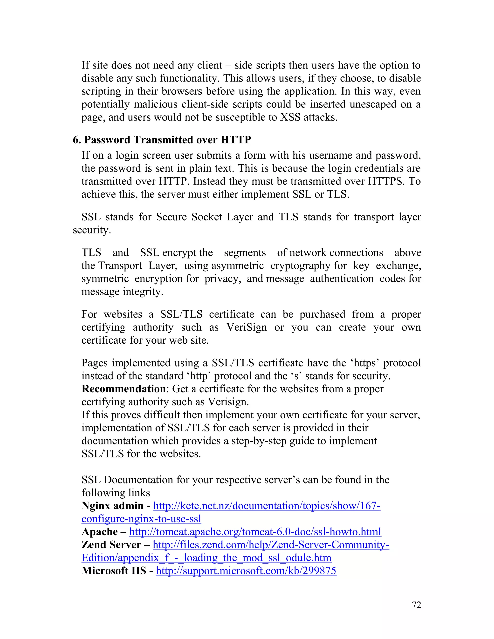 If site does not need any client – side scripts then users have the option to
disable any such functionality. This allows users, if they choose, to disable
scripting in their browsers before using the application. In this way, even
potentially malicious client-side scripts could be inserted unescaped on a
page, and users would not be susceptible to XSS attacks.
6. Password Transmitted over HTTP
If on a login screen user submits a form with his username and password,
the password is sent in plain text. This is because the login credentials are
transmitted over HTTP. Instead they must be transmitted over HTTPS. To
achieve this, the server must either implement SSL or TLS.
SSL stands for Secure Socket Layer and TLS stands for transport layer
security.
TLS and SSL encrypt the segments of network connections above
the Transport Layer, using asymmetric cryptography for key exchange,
symmetric encryption for privacy, and message authentication codes for
message integrity.
For websites a SSL/TLS certificate can be purchased from a proper
certifying authority such as VeriSign or you can create your own
certificate for your web site.
Pages implemented using a SSL/TLS certificate have the ‘https’ protocol
instead of the standard ‘http’ protocol and the ‘s’ stands for security.
Recommendation: Get a certificate for the websites from a proper
certifying authority such as Verisign.
If this proves difficult then implement your own certificate for your server,
implementation of SSL/TLS for each server is provided in their
documentation which provides a step-by-step guide to implement
SSL/TLS for the websites.
SSL Documentation for your respective server’s can be found in the
following links
Nginx admin - http://kete.net.nz/documentation/topics/show/167-
configure-nginx-to-use-ssl
Apache – http://tomcat.apache.org/tomcat-6.0-doc/ssl-howto.html
Zend Server – http://files.zend.com/help/Zend-Server-Community-
Edition/appendix_f_-_loading_the_mod_ssl_odule.htm
Microsoft IIS - http://support.microsoft.com/kb/299875
72
 