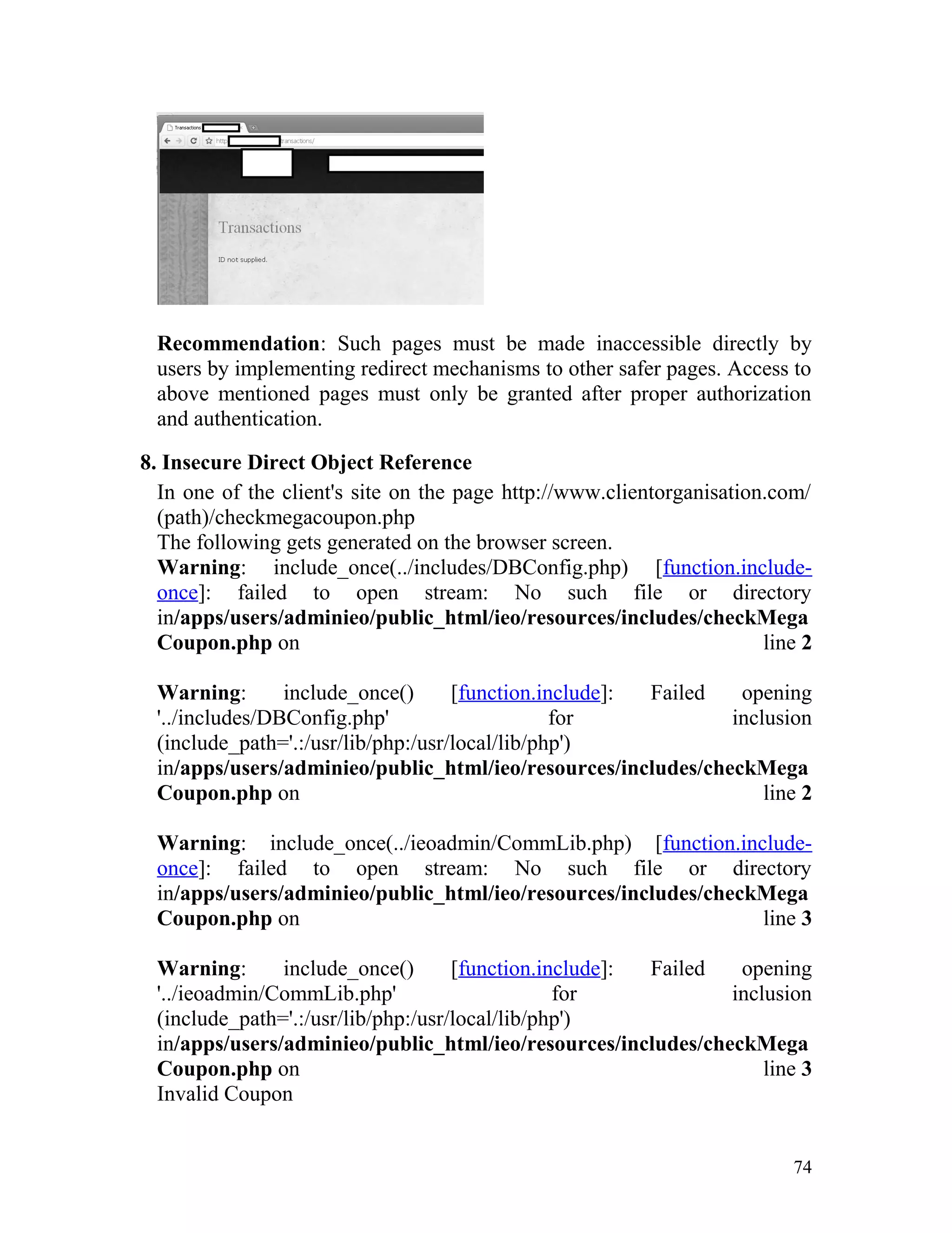 Recommendation: Such pages must be made inaccessible directly by
users by implementing redirect mechanisms to other safer pages. Access to
above mentioned pages must only be granted after proper authorization
and authentication.
8. Insecure Direct Object Reference
In one of the client's site on the page http://www.clientorganisation.com/
(path)/checkmegacoupon.php
The following gets generated on the browser screen.
Warning: include_once(../includes/DBConfig.php) [function.include-
once]: failed to open stream: No such file or directory
in/apps/users/adminieo/public_html/ieo/resources/includes/checkMega
Coupon.php on line 2
Warning: include_once() [function.include]: Failed opening
'../includes/DBConfig.php' for inclusion
(include_path='.:/usr/lib/php:/usr/local/lib/php')
in/apps/users/adminieo/public_html/ieo/resources/includes/checkMega
Coupon.php on line 2
Warning: include_once(../ieoadmin/CommLib.php) [function.include-
once]: failed to open stream: No such file or directory
in/apps/users/adminieo/public_html/ieo/resources/includes/checkMega
Coupon.php on line 3
Warning: include_once() [function.include]: Failed opening
'../ieoadmin/CommLib.php' for inclusion
(include_path='.:/usr/lib/php:/usr/local/lib/php')
in/apps/users/adminieo/public_html/ieo/resources/includes/checkMega
Coupon.php on line 3
Invalid Coupon
74
 