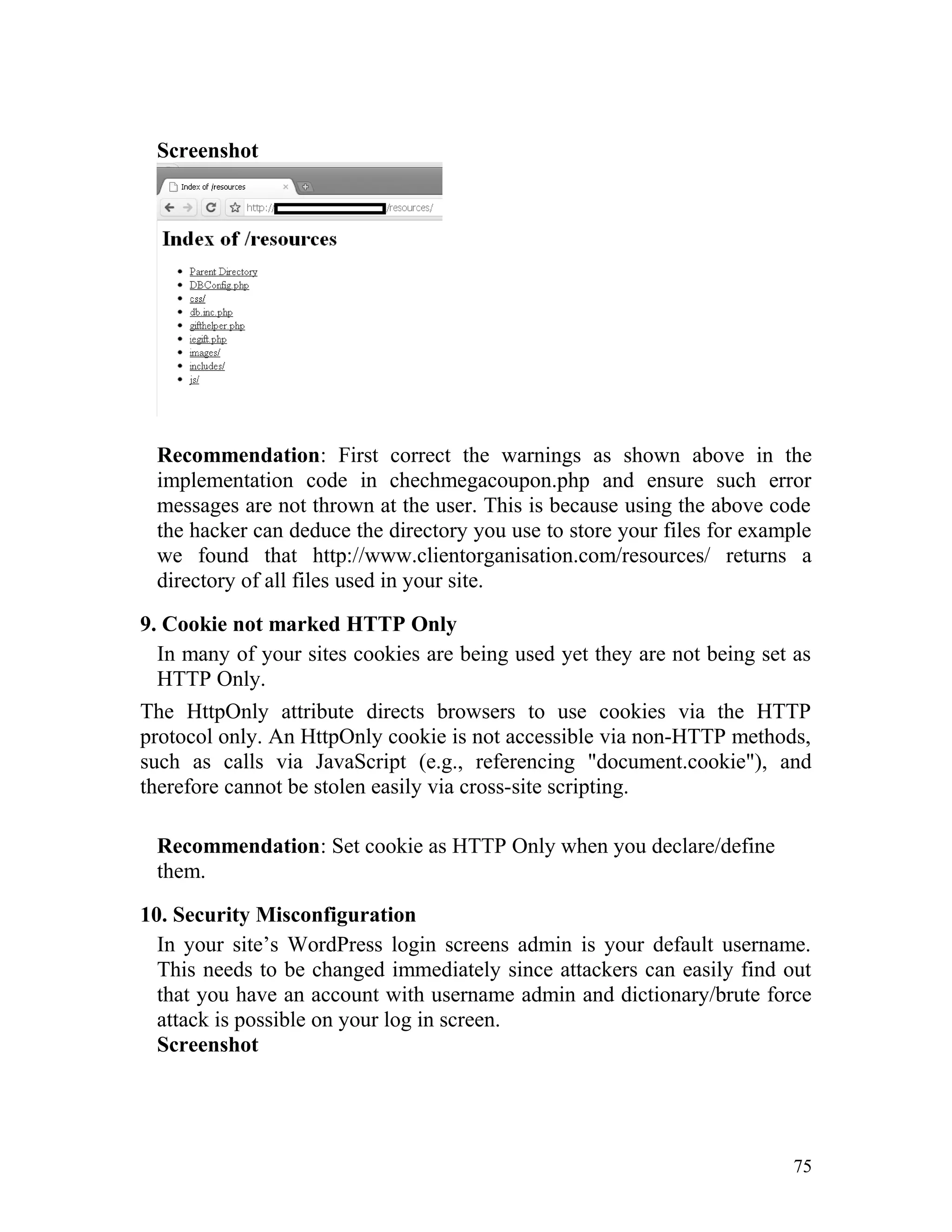 Screenshot
Recommendation: First correct the warnings as shown above in the
implementation code in chechmegacoupon.php and ensure such error
messages are not thrown at the user. This is because using the above code
the hacker can deduce the directory you use to store your files for example
we found that http://www.clientorganisation.com/resources/ returns a
directory of all files used in your site.
9. Cookie not marked HTTP Only
In many of your sites cookies are being used yet they are not being set as
HTTP Only.
The HttpOnly attribute directs browsers to use cookies via the HTTP
protocol only. An HttpOnly cookie is not accessible via non-HTTP methods,
such as calls via JavaScript (e.g., referencing "document.cookie"), and
therefore cannot be stolen easily via cross-site scripting.
Recommendation: Set cookie as HTTP Only when you declare/define
them.
10. Security Misconfiguration
In your site’s WordPress login screens admin is your default username.
This needs to be changed immediately since attackers can easily find out
that you have an account with username admin and dictionary/brute force
attack is possible on your log in screen.
Screenshot
75
 