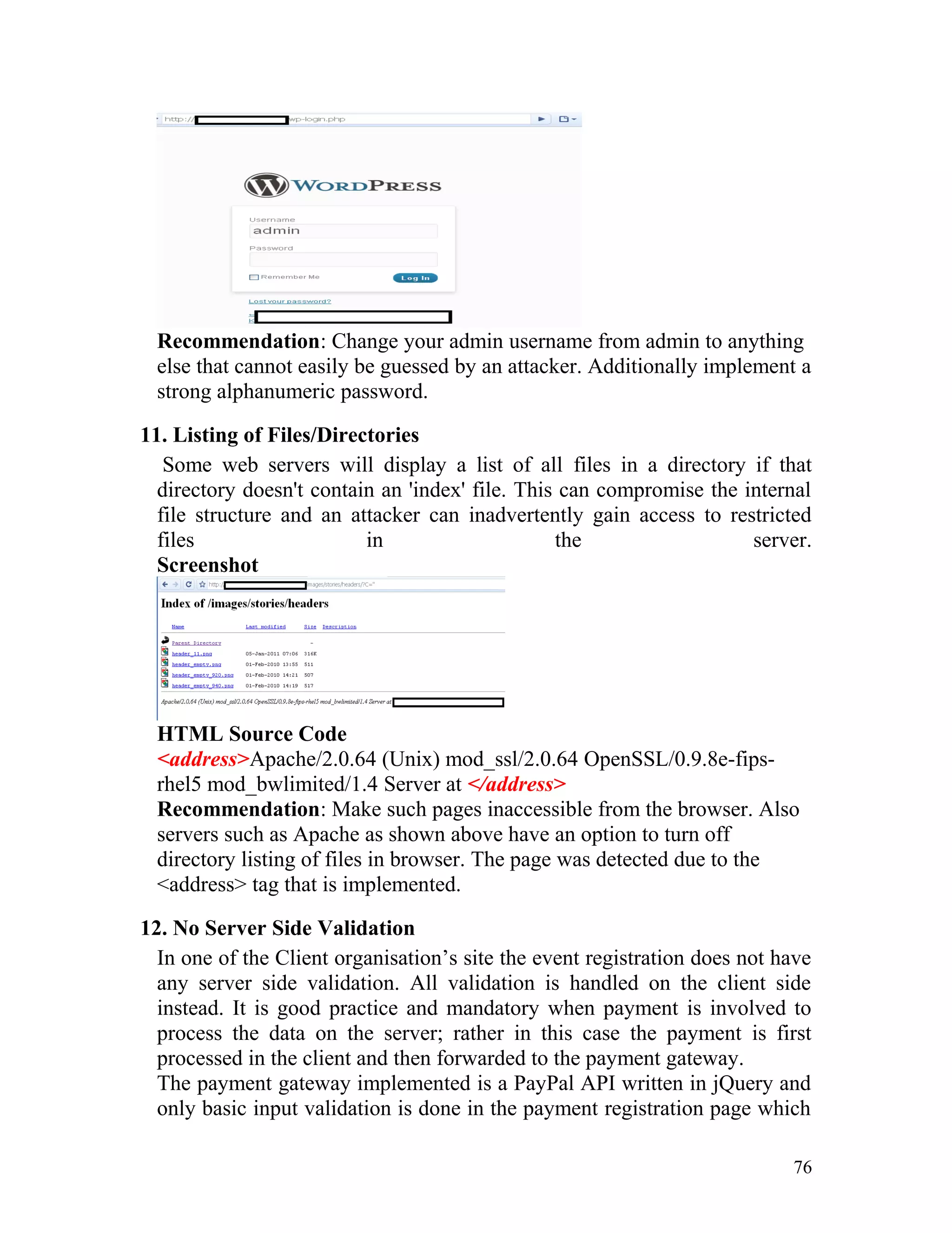 Recommendation: Change your admin username from admin to anything
else that cannot easily be guessed by an attacker. Additionally implement a
strong alphanumeric password.
11. Listing of Files/Directories
Some web servers will display a list of all files in a directory if that
directory doesn't contain an 'index' file. This can compromise the internal
file structure and an attacker can inadvertently gain access to restricted
files in the server.
Screenshot
HTML Source Code
<address>Apache/2.0.64 (Unix) mod_ssl/2.0.64 OpenSSL/0.9.8e-fips-
rhel5 mod_bwlimited/1.4 Server at </address>
Recommendation: Make such pages inaccessible from the browser. Also
servers such as Apache as shown above have an option to turn off
directory listing of files in browser. The page was detected due to the
<address> tag that is implemented.
12. No Server Side Validation
In one of the Client organisation’s site the event registration does not have
any server side validation. All validation is handled on the client side
instead. It is good practice and mandatory when payment is involved to
process the data on the server; rather in this case the payment is first
processed in the client and then forwarded to the payment gateway.
The payment gateway implemented is a PayPal API written in jQuery and
only basic input validation is done in the payment registration page which
76
 
