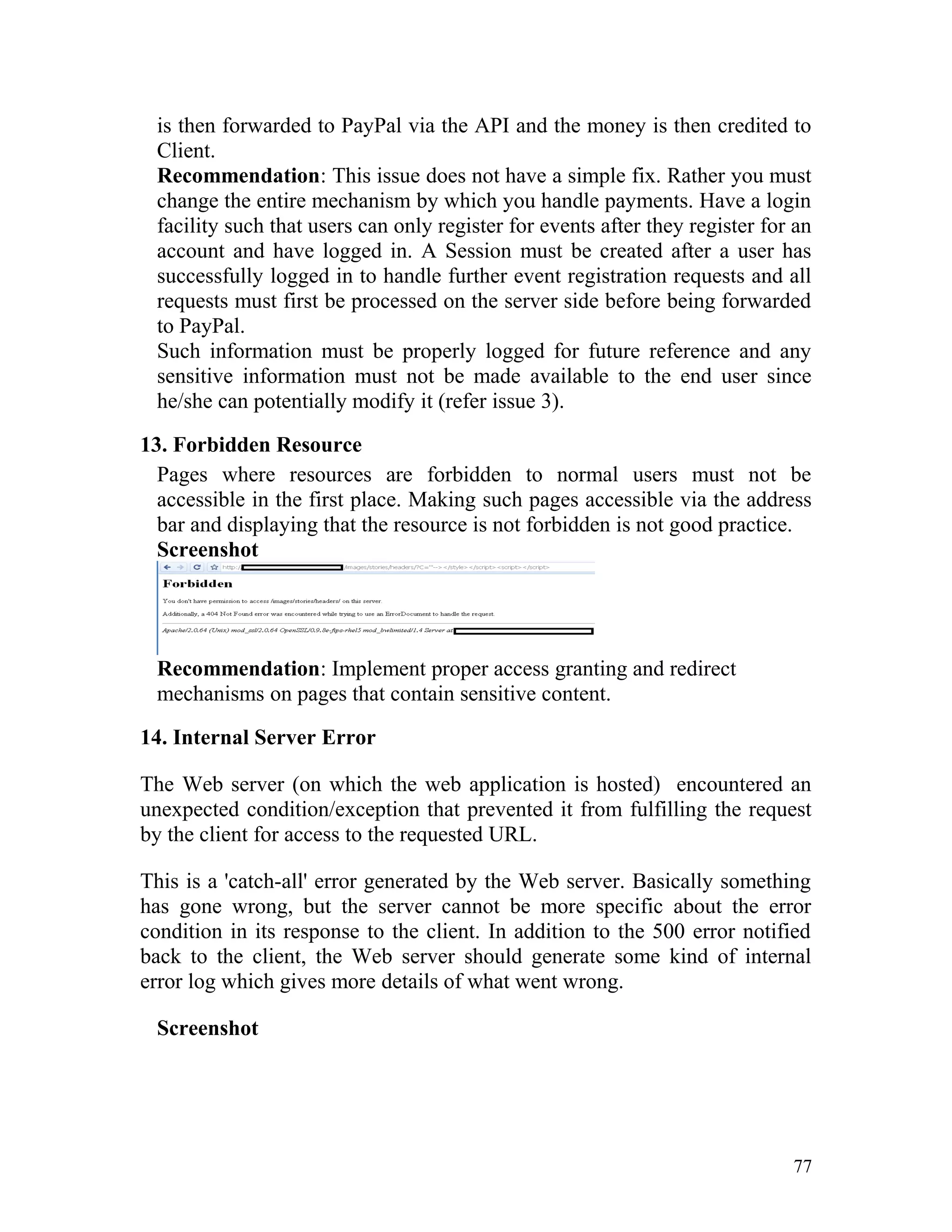 is then forwarded to PayPal via the API and the money is then credited to
Client.
Recommendation: This issue does not have a simple fix. Rather you must
change the entire mechanism by which you handle payments. Have a login
facility such that users can only register for events after they register for an
account and have logged in. A Session must be created after a user has
successfully logged in to handle further event registration requests and all
requests must first be processed on the server side before being forwarded
to PayPal.
Such information must be properly logged for future reference and any
sensitive information must not be made available to the end user since
he/she can potentially modify it (refer issue 3).
13. Forbidden Resource
Pages where resources are forbidden to normal users must not be
accessible in the first place. Making such pages accessible via the address
bar and displaying that the resource is not forbidden is not good practice.
Screenshot
Recommendation: Implement proper access granting and redirect
mechanisms on pages that contain sensitive content.
14. Internal Server Error
The Web server (on which the web application is hosted) encountered an
unexpected condition/exception that prevented it from fulfilling the request
by the client for access to the requested URL.
This is a 'catch-all' error generated by the Web server. Basically something
has gone wrong, but the server cannot be more specific about the error
condition in its response to the client. In addition to the 500 error notified
back to the client, the Web server should generate some kind of internal
error log which gives more details of what went wrong.
Screenshot
77
 