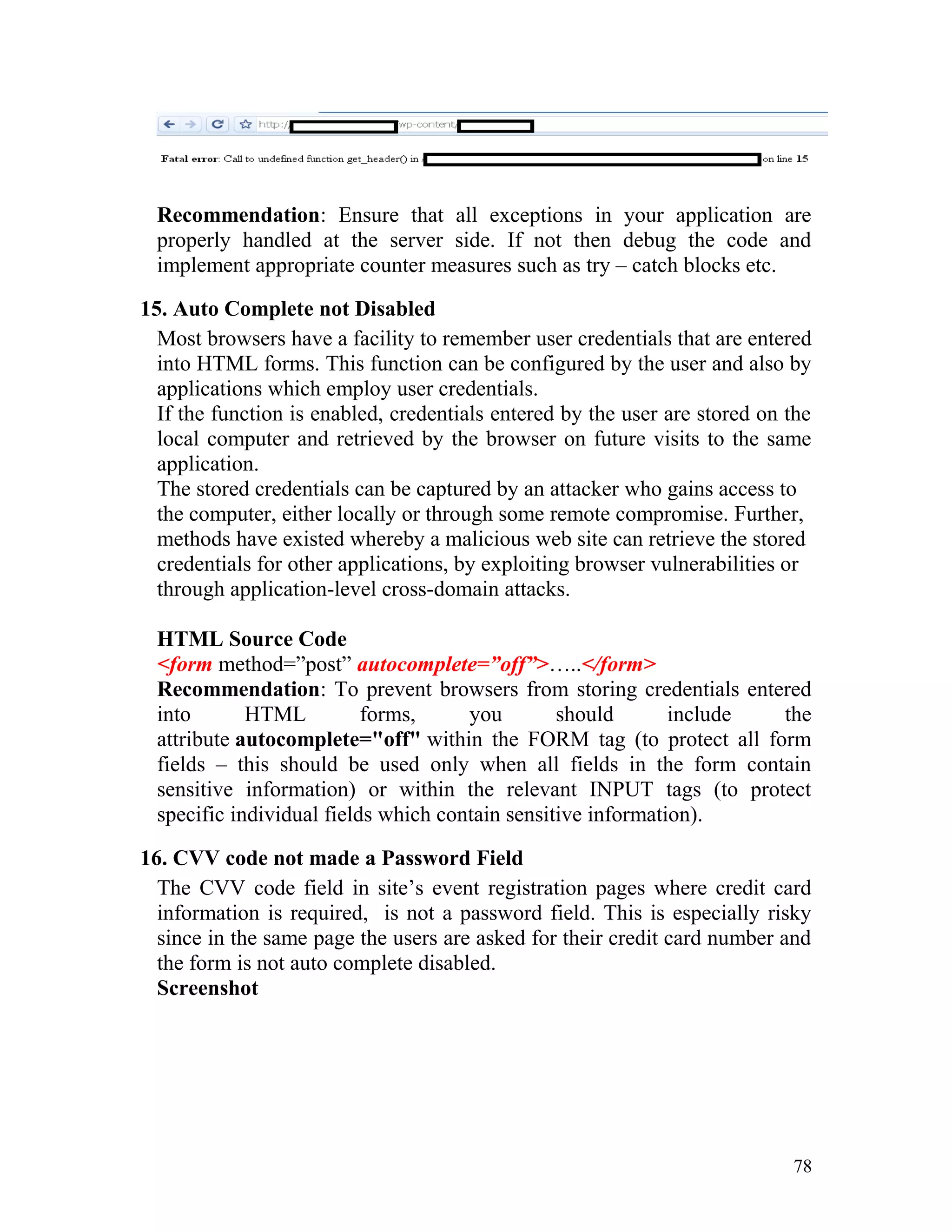 Recommendation: Ensure that all exceptions in your application are
properly handled at the server side. If not then debug the code and
implement appropriate counter measures such as try – catch blocks etc.
15. Auto Complete not Disabled
Most browsers have a facility to remember user credentials that are entered
into HTML forms. This function can be configured by the user and also by
applications which employ user credentials.
If the function is enabled, credentials entered by the user are stored on the
local computer and retrieved by the browser on future visits to the same
application.
The stored credentials can be captured by an attacker who gains access to
the computer, either locally or through some remote compromise. Further,
methods have existed whereby a malicious web site can retrieve the stored
credentials for other applications, by exploiting browser vulnerabilities or
through application-level cross-domain attacks.
HTML Source Code
<form method=”post” autocomplete=”off”>…..</form>
Recommendation: To prevent browsers from storing credentials entered
into HTML forms, you should include the
attribute autocomplete="off" within the FORM tag (to protect all form
fields – this should be used only when all fields in the form contain
sensitive information) or within the relevant INPUT tags (to protect
specific individual fields which contain sensitive information).
16. CVV code not made a Password Field
The CVV code field in site’s event registration pages where credit card
information is required, is not a password field. This is especially risky
since in the same page the users are asked for their credit card number and
the form is not auto complete disabled.
Screenshot
78
 