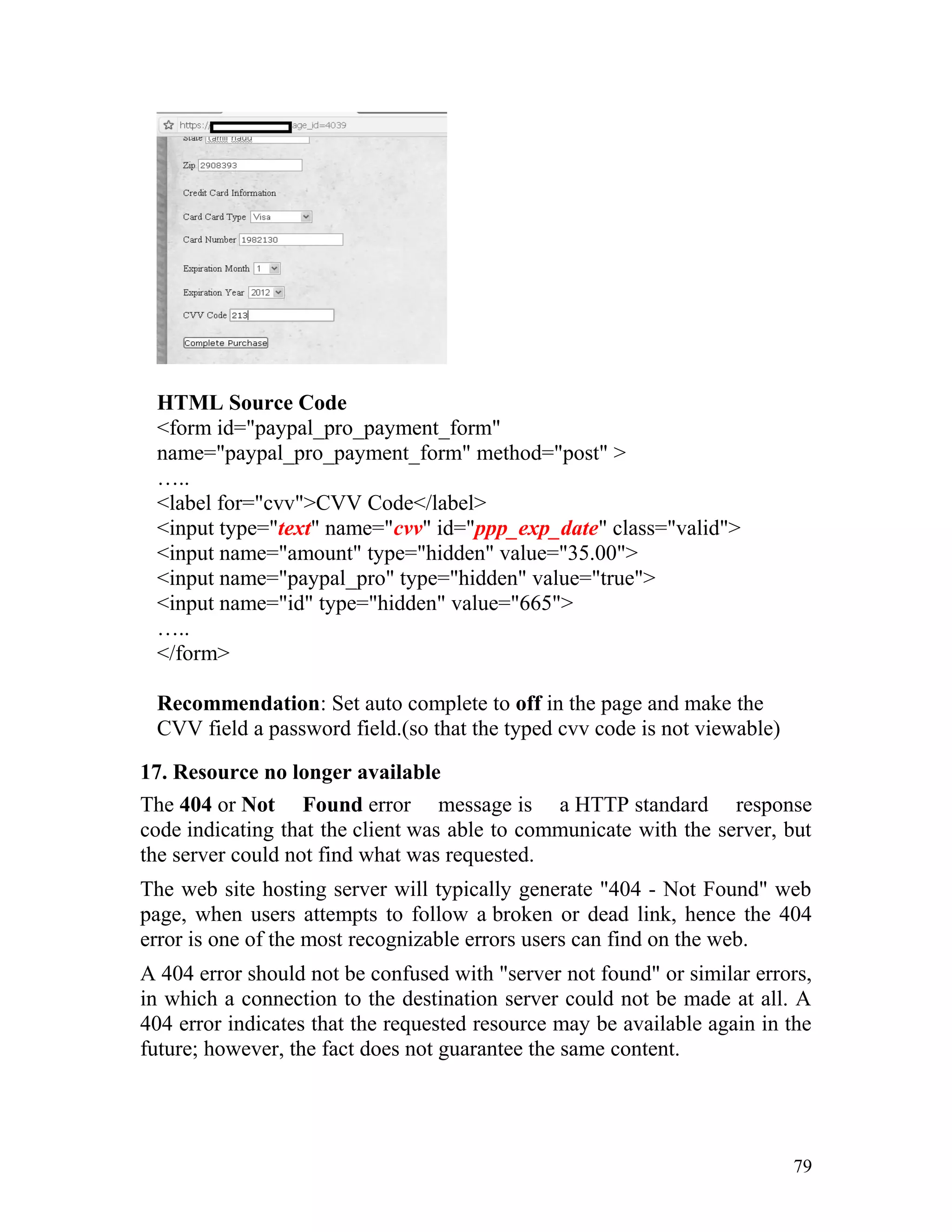 HTML Source Code
<form id="paypal_pro_payment_form"
name="paypal_pro_payment_form" method="post" >
…..
<label for="cvv">CVV Code</label>
<input type="text" name="cvv" id="ppp_exp_date" class="valid">
<input name="amount" type="hidden" value="35.00">
<input name="paypal_pro" type="hidden" value="true">
<input name="id" type="hidden" value="665">
…..
</form>
Recommendation: Set auto complete to off in the page and make the
CVV field a password field.(so that the typed cvv code is not viewable)
17. Resource no longer available
The 404 or Not Found error message is a HTTP standard response
code indicating that the client was able to communicate with the server, but
the server could not find what was requested.
The web site hosting server will typically generate "404 - Not Found" web
page, when users attempts to follow a broken or dead link, hence the 404
error is one of the most recognizable errors users can find on the web.
A 404 error should not be confused with "server not found" or similar errors,
in which a connection to the destination server could not be made at all. A
404 error indicates that the requested resource may be available again in the
future; however, the fact does not guarantee the same content.
79
 