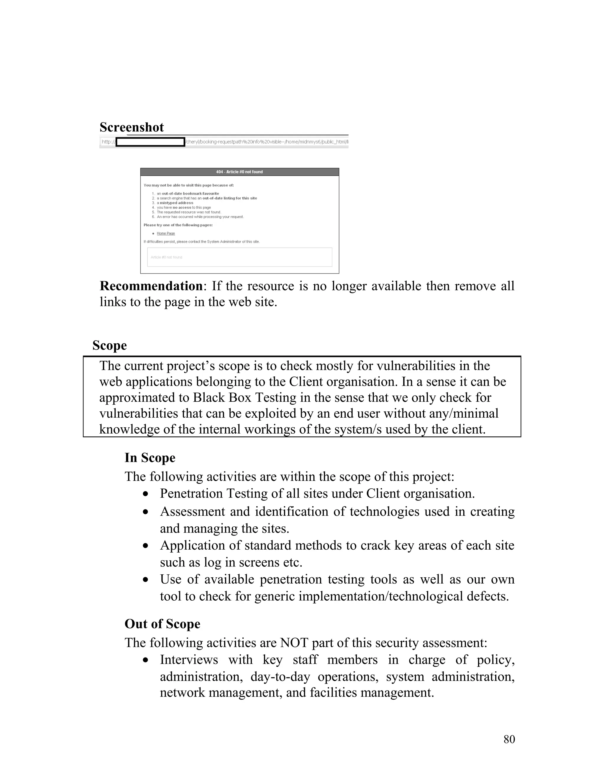 Screenshot
Recommendation: If the resource is no longer available then remove all
links to the page in the web site.
Scope
The current project’s scope is to check mostly for vulnerabilities in the
web applications belonging to the Client organisation. In a sense it can be
approximated to Black Box Testing in the sense that we only check for
vulnerabilities that can be exploited by an end user without any/minimal
knowledge of the internal workings of the system/s used by the client.
In Scope
The following activities are within the scope of this project:
• Penetration Testing of all sites under Client organisation.
• Assessment and identification of technologies used in creating
and managing the sites.
• Application of standard methods to crack key areas of each site
such as log in screens etc.
• Use of available penetration testing tools as well as our own
tool to check for generic implementation/technological defects.
Out of Scope
The following activities are NOT part of this security assessment:
• Interviews with key staff members in charge of policy,
administration, day-to-day operations, system administration,
network management, and facilities management.
80
 