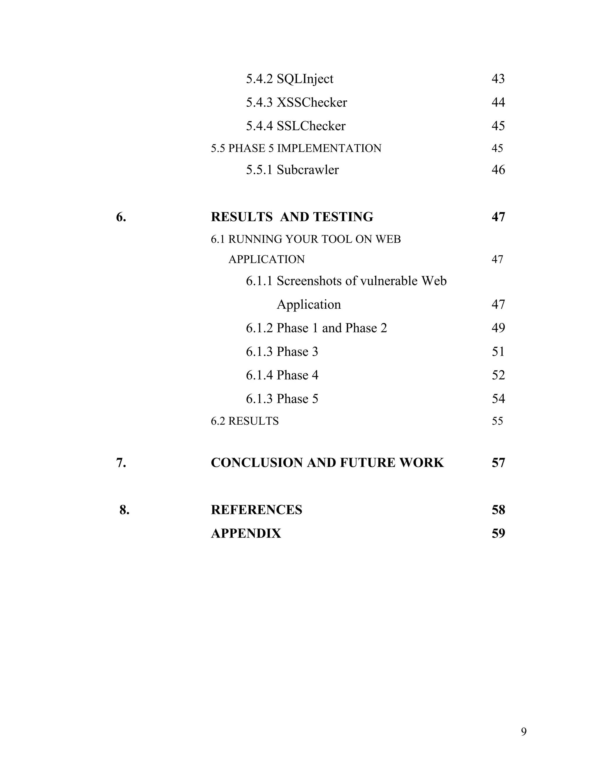 5.4.2 SQLInject 43
5.4.3 XSSChecker 44
5.4.4 SSLChecker 45
5.5 PHASE 5 IMPLEMENTATION 45
5.5.1 Subcrawler 46
6. RESULTS AND TESTING 47
6.1 RUNNING YOUR TOOL ON WEB
APPLICATION 47
6.1.1 Screenshots of vulnerable Web
Application 47
6.1.2 Phase 1 and Phase 2 49
6.1.3 Phase 3 51
6.1.4 Phase 4 52
6.1.3 Phase 5 54
6.2 RESULTS 55
7. CONCLUSION AND FUTURE WORK 57
8. REFERENCES 58
APPENDIX 59
9
 