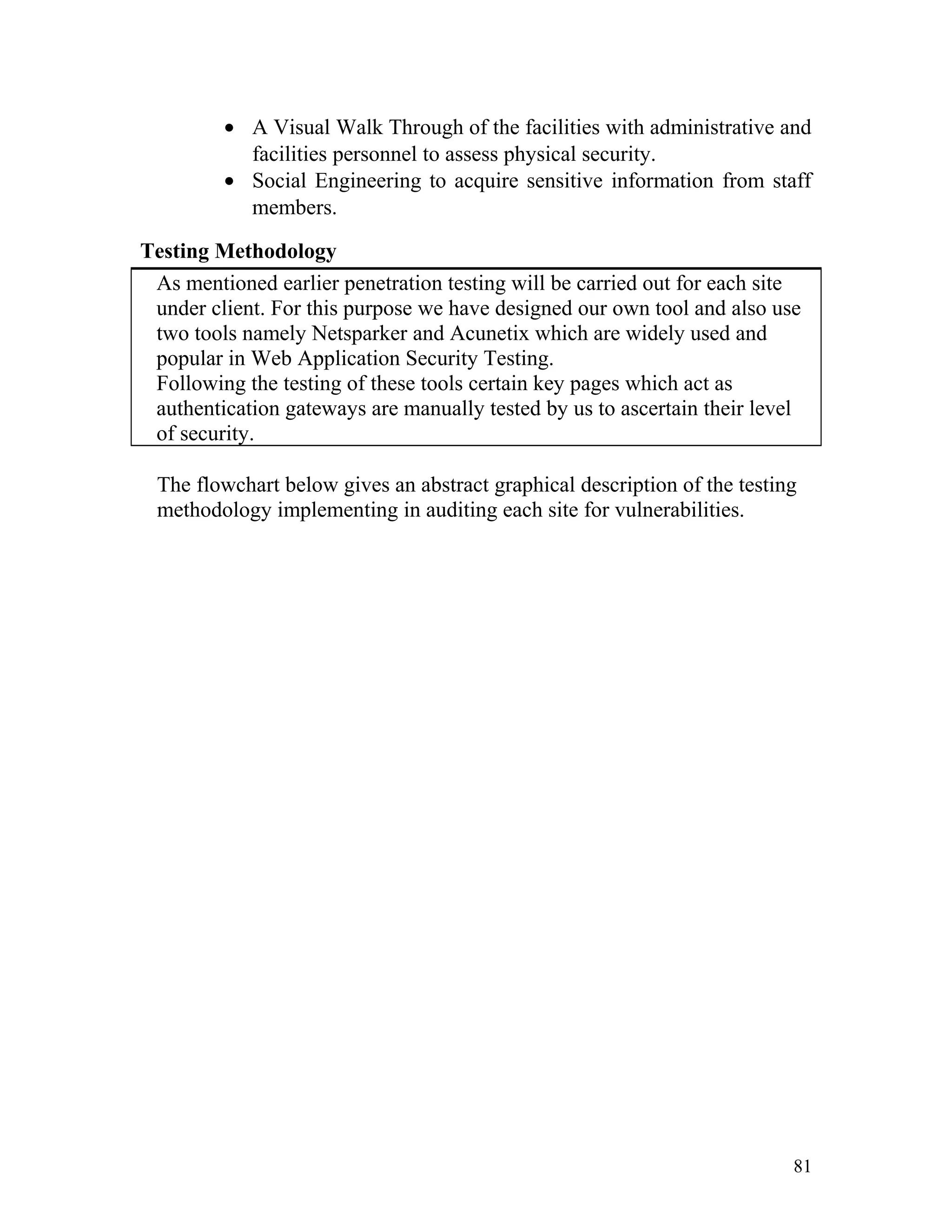 • A Visual Walk Through of the facilities with administrative and
facilities personnel to assess physical security.
• Social Engineering to acquire sensitive information from staff
members.
Testing Methodology
As mentioned earlier penetration testing will be carried out for each site
under client. For this purpose we have designed our own tool and also use
two tools namely Netsparker and Acunetix which are widely used and
popular in Web Application Security Testing.
Following the testing of these tools certain key pages which act as
authentication gateways are manually tested by us to ascertain their level
of security.
The flowchart below gives an abstract graphical description of the testing
methodology implementing in auditing each site for vulnerabilities.
81
 