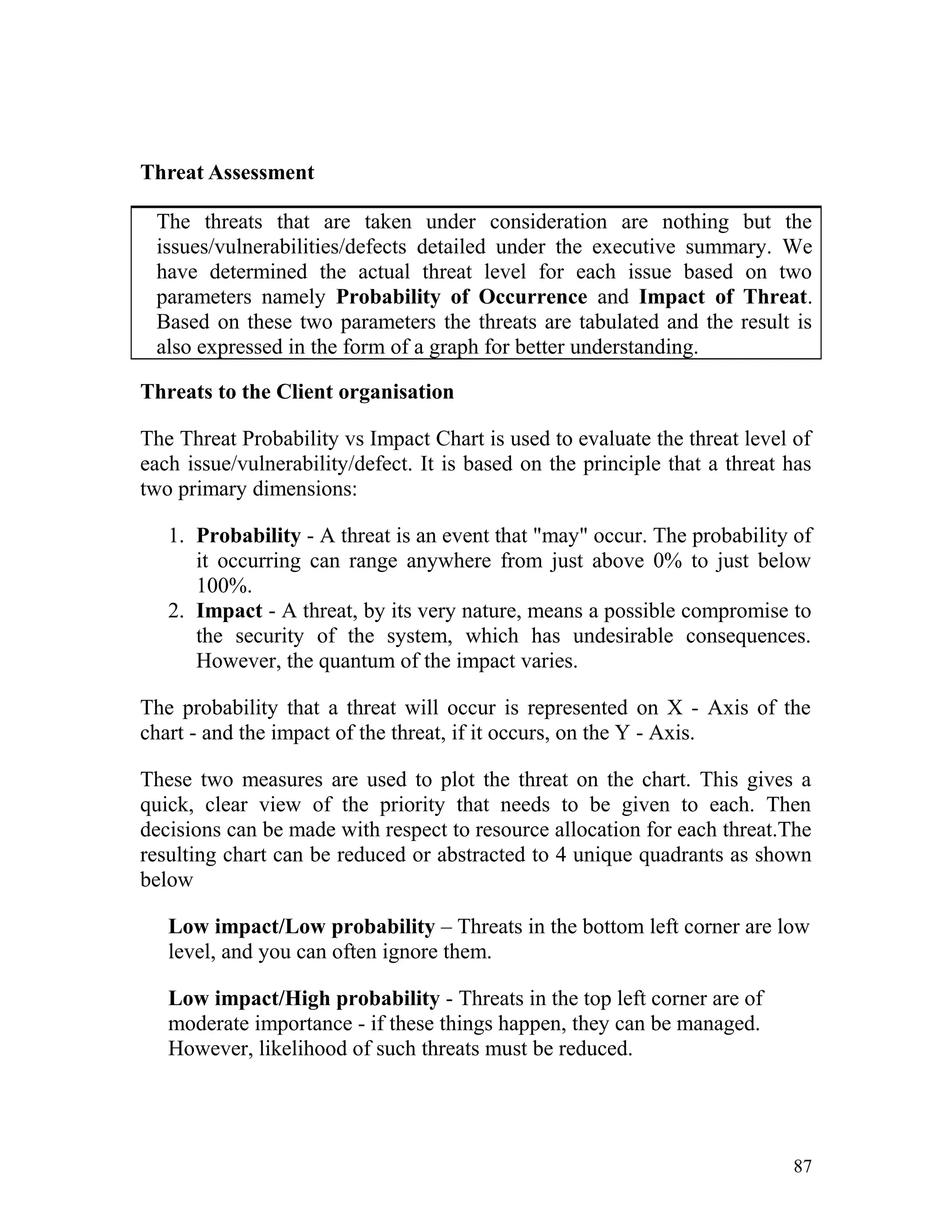 Threat Assessment
The threats that are taken under consideration are nothing but the
issues/vulnerabilities/defects detailed under the executive summary. We
have determined the actual threat level for each issue based on two
parameters namely Probability of Occurrence and Impact of Threat.
Based on these two parameters the threats are tabulated and the result is
also expressed in the form of a graph for better understanding.
Threats to the Client organisation
The Threat Probability vs Impact Chart is used to evaluate the threat level of
each issue/vulnerability/defect. It is based on the principle that a threat has
two primary dimensions:
1. Probability - A threat is an event that "may" occur. The probability of
it occurring can range anywhere from just above 0% to just below
100%.
2. Impact - A threat, by its very nature, means a possible compromise to
the security of the system, which has undesirable consequences.
However, the quantum of the impact varies.
The probability that a threat will occur is represented on X - Axis of the
chart - and the impact of the threat, if it occurs, on the Y - Axis.
These two measures are used to plot the threat on the chart. This gives a
quick, clear view of the priority that needs to be given to each. Then
decisions can be made with respect to resource allocation for each threat.The
resulting chart can be reduced or abstracted to 4 unique quadrants as shown
below
Low impact/Low probability – Threats in the bottom left corner are low
level, and you can often ignore them.
Low impact/High probability - Threats in the top left corner are of
moderate importance - if these things happen, they can be managed.
However, likelihood of such threats must be reduced.
87
 