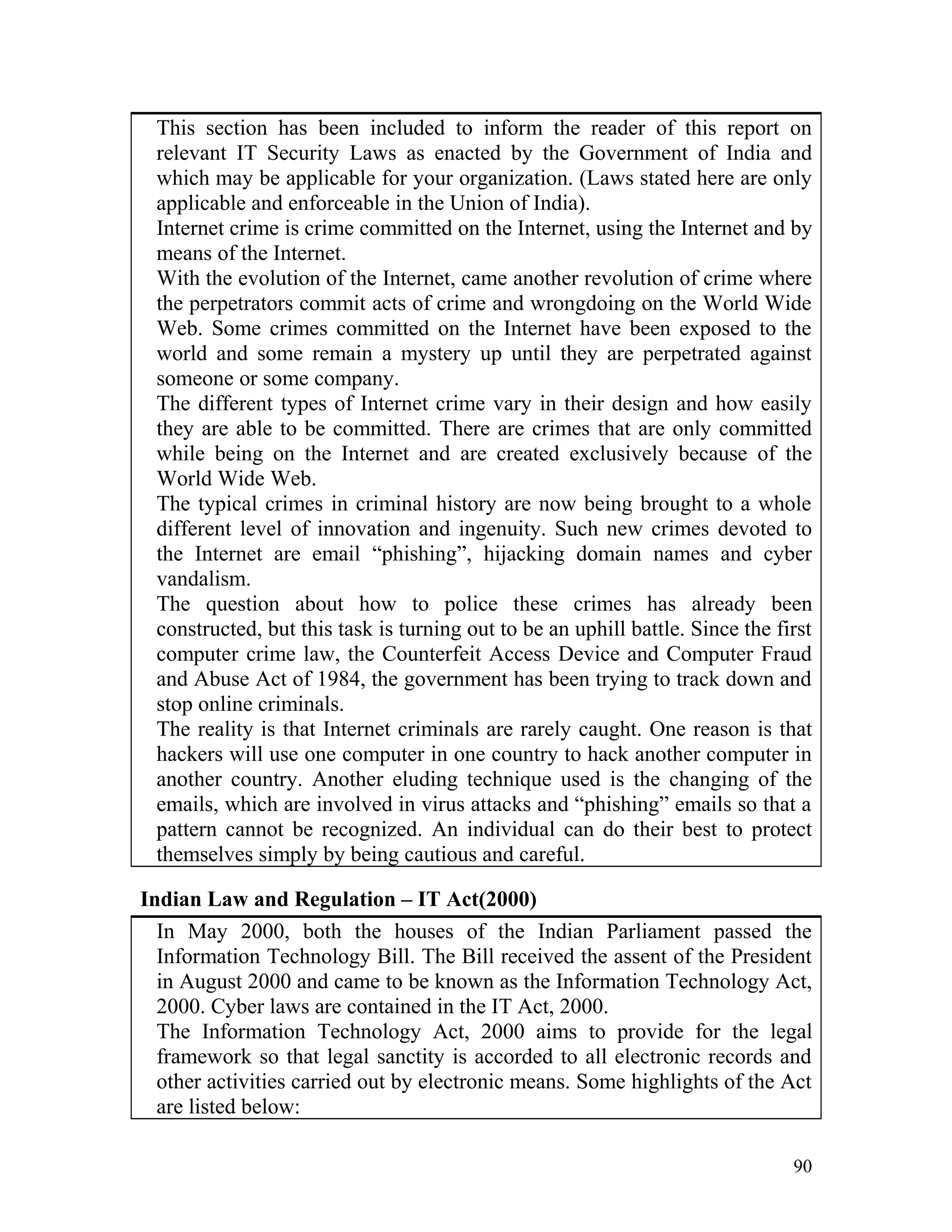 This section has been included to inform the reader of this report on
relevant IT Security Laws as enacted by the Government of India and
which may be applicable for your organization. (Laws stated here are only
applicable and enforceable in the Union of India).
Internet crime is crime committed on the Internet, using the Internet and by
means of the Internet.
With the evolution of the Internet, came another revolution of crime where
the perpetrators commit acts of crime and wrongdoing on the World Wide
Web. Some crimes committed on the Internet have been exposed to the
world and some remain a mystery up until they are perpetrated against
someone or some company.
The different types of Internet crime vary in their design and how easily
they are able to be committed. There are crimes that are only committed
while being on the Internet and are created exclusively because of the
World Wide Web.
The typical crimes in criminal history are now being brought to a whole
different level of innovation and ingenuity. Such new crimes devoted to
the Internet are email “phishing”, hijacking domain names and cyber
vandalism.
The question about how to police these crimes has already been
constructed, but this task is turning out to be an uphill battle. Since the first
computer crime law, the Counterfeit Access Device and Computer Fraud
and Abuse Act of 1984, the government has been trying to track down and
stop online criminals.
The reality is that Internet criminals are rarely caught. One reason is that
hackers will use one computer in one country to hack another computer in
another country. Another eluding technique used is the changing of the
emails, which are involved in virus attacks and “phishing” emails so that a
pattern cannot be recognized. An individual can do their best to protect
themselves simply by being cautious and careful.
Indian Law and Regulation – IT Act(2000)
In May 2000, both the houses of the Indian Parliament passed the
Information Technology Bill. The Bill received the assent of the President
in August 2000 and came to be known as the Information Technology Act,
2000. Cyber laws are contained in the IT Act, 2000.
The Information Technology Act, 2000 aims to provide for the legal
framework so that legal sanctity is accorded to all electronic records and
other activities carried out by electronic means. Some highlights of the Act
are listed below:
90
 