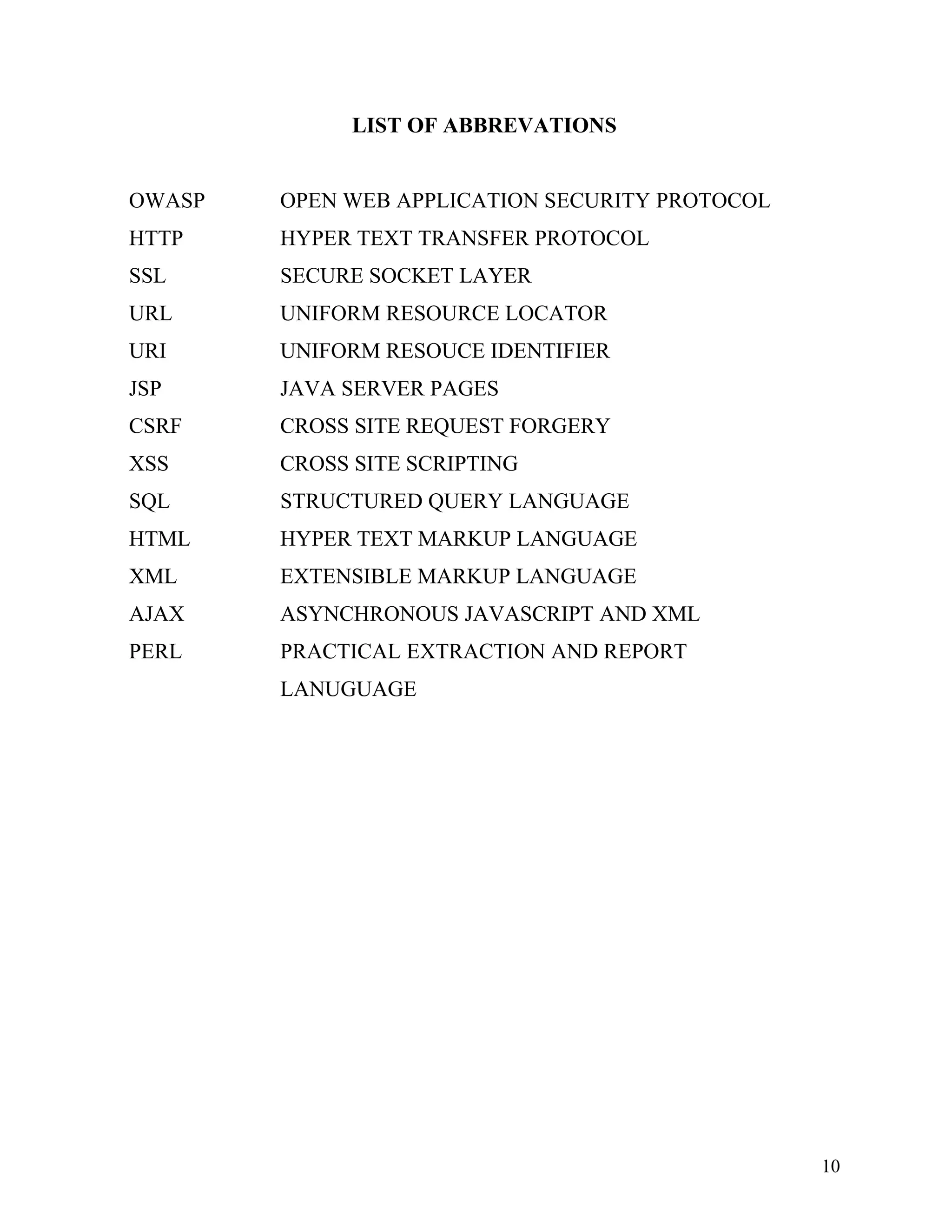 LIST OF ABBREVATIONS
OWASP OPEN WEB APPLICATION SECURITY PROTOCOL
HTTP HYPER TEXT TRANSFER PROTOCOL
SSL SECURE SOCKET LAYER
URL UNIFORM RESOURCE LOCATOR
URI UNIFORM RESOUCE IDENTIFIER
JSP JAVA SERVER PAGES
CSRF CROSS SITE REQUEST FORGERY
XSS CROSS SITE SCRIPTING
SQL STRUCTURED QUERY LANGUAGE
HTML HYPER TEXT MARKUP LANGUAGE
XML EXTENSIBLE MARKUP LANGUAGE
AJAX ASYNCHRONOUS JAVASCRIPT AND XML
PERL PRACTICAL EXTRACTION AND REPORT
LANUGUAGE
10
 
