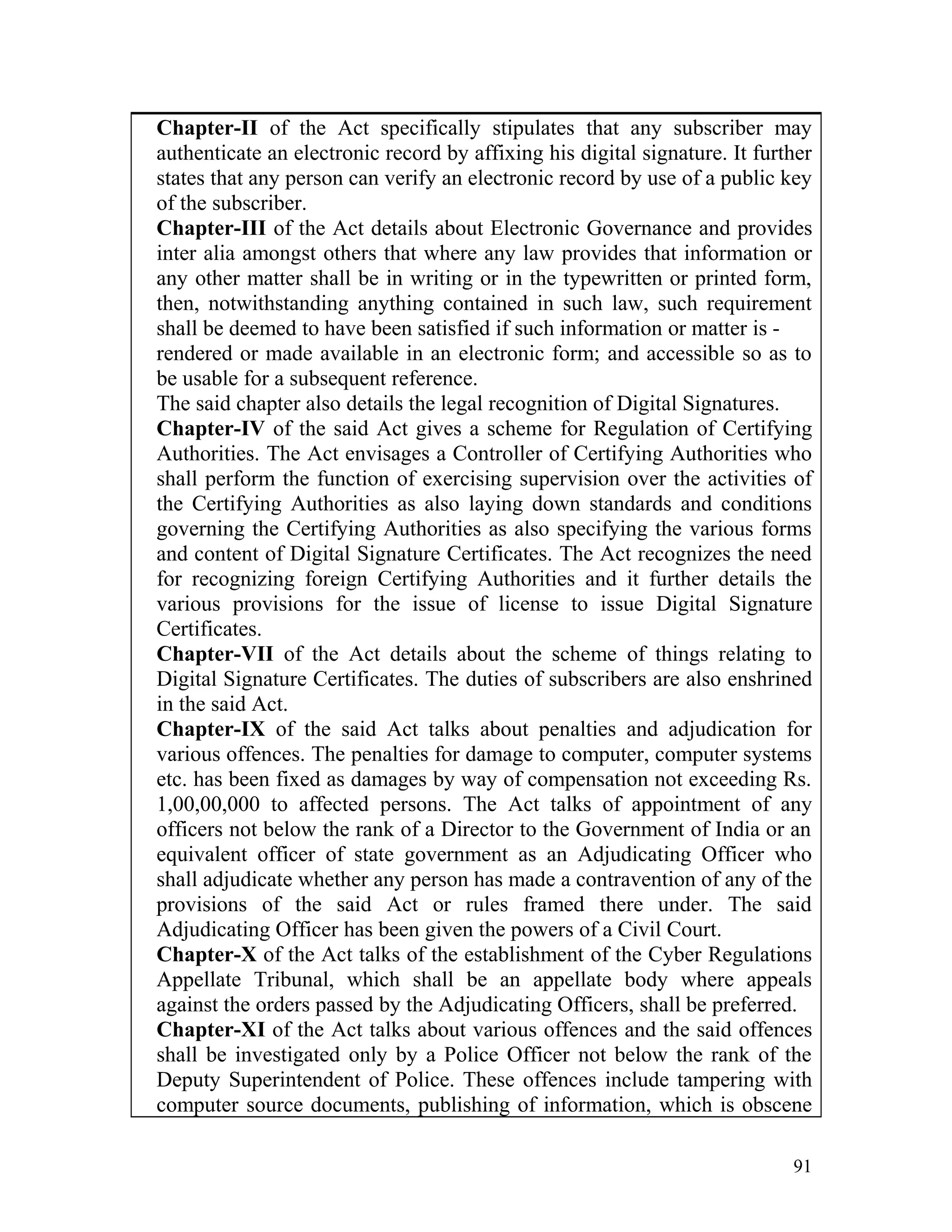 Chapter-II of the Act specifically stipulates that any subscriber may
authenticate an electronic record by affixing his digital signature. It further
states that any person can verify an electronic record by use of a public key
of the subscriber.
Chapter-III of the Act details about Electronic Governance and provides
inter alia amongst others that where any law provides that information or
any other matter shall be in writing or in the typewritten or printed form,
then, notwithstanding anything contained in such law, such requirement
shall be deemed to have been satisfied if such information or matter is -
rendered or made available in an electronic form; and accessible so as to
be usable for a subsequent reference.
The said chapter also details the legal recognition of Digital Signatures.
Chapter-IV of the said Act gives a scheme for Regulation of Certifying
Authorities. The Act envisages a Controller of Certifying Authorities who
shall perform the function of exercising supervision over the activities of
the Certifying Authorities as also laying down standards and conditions
governing the Certifying Authorities as also specifying the various forms
and content of Digital Signature Certificates. The Act recognizes the need
for recognizing foreign Certifying Authorities and it further details the
various provisions for the issue of license to issue Digital Signature
Certificates.
Chapter-VII of the Act details about the scheme of things relating to
Digital Signature Certificates. The duties of subscribers are also enshrined
in the said Act.
Chapter-IX of the said Act talks about penalties and adjudication for
various offences. The penalties for damage to computer, computer systems
etc. has been fixed as damages by way of compensation not exceeding Rs.
1,00,00,000 to affected persons. The Act talks of appointment of any
officers not below the rank of a Director to the Government of India or an
equivalent officer of state government as an Adjudicating Officer who
shall adjudicate whether any person has made a contravention of any of the
provisions of the said Act or rules framed there under. The said
Adjudicating Officer has been given the powers of a Civil Court.
Chapter-X of the Act talks of the establishment of the Cyber Regulations
Appellate Tribunal, which shall be an appellate body where appeals
against the orders passed by the Adjudicating Officers, shall be preferred.
Chapter-XI of the Act talks about various offences and the said offences
shall be investigated only by a Police Officer not below the rank of the
Deputy Superintendent of Police. These offences include tampering with
computer source documents, publishing of information, which is obscene
91
 