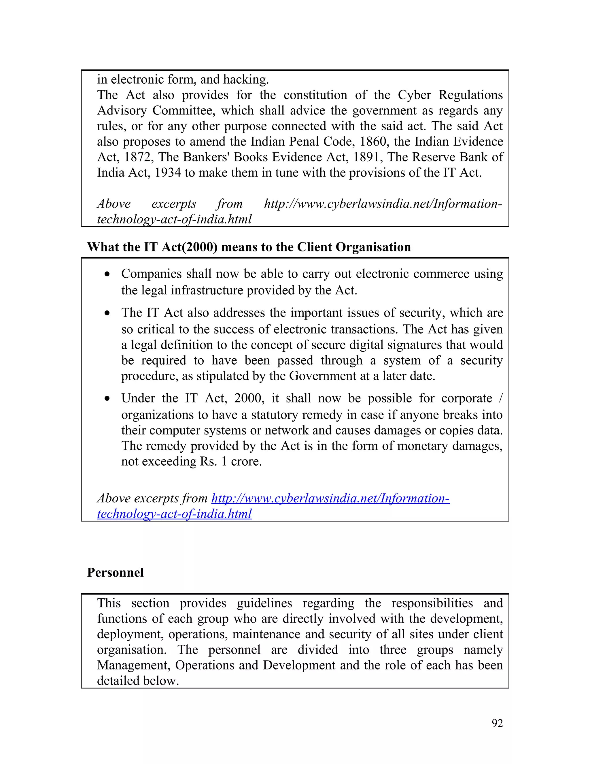 in electronic form, and hacking.
The Act also provides for the constitution of the Cyber Regulations
Advisory Committee, which shall advice the government as regards any
rules, or for any other purpose connected with the said act. The said Act
also proposes to amend the Indian Penal Code, 1860, the Indian Evidence
Act, 1872, The Bankers' Books Evidence Act, 1891, The Reserve Bank of
India Act, 1934 to make them in tune with the provisions of the IT Act.
Above excerpts from http://www.cyberlawsindia.net/Information-
technology-act-of-india.html
What the IT Act(2000) means to the Client Organisation
• Companies shall now be able to carry out electronic commerce using
the legal infrastructure provided by the Act.
• The IT Act also addresses the important issues of security, which are
so critical to the success of electronic transactions. The Act has given
a legal definition to the concept of secure digital signatures that would
be required to have been passed through a system of a security
procedure, as stipulated by the Government at a later date.
• Under the IT Act, 2000, it shall now be possible for corporate /
organizations to have a statutory remedy in case if anyone breaks into
their computer systems or network and causes damages or copies data.
The remedy provided by the Act is in the form of monetary damages,
not exceeding Rs. 1 crore.
Above excerpts from http://www.cyberlawsindia.net/Information-
technology-act-of-india.html
Personnel
This section provides guidelines regarding the responsibilities and
functions of each group who are directly involved with the development,
deployment, operations, maintenance and security of all sites under client
organisation. The personnel are divided into three groups namely
Management, Operations and Development and the role of each has been
detailed below.
92
 