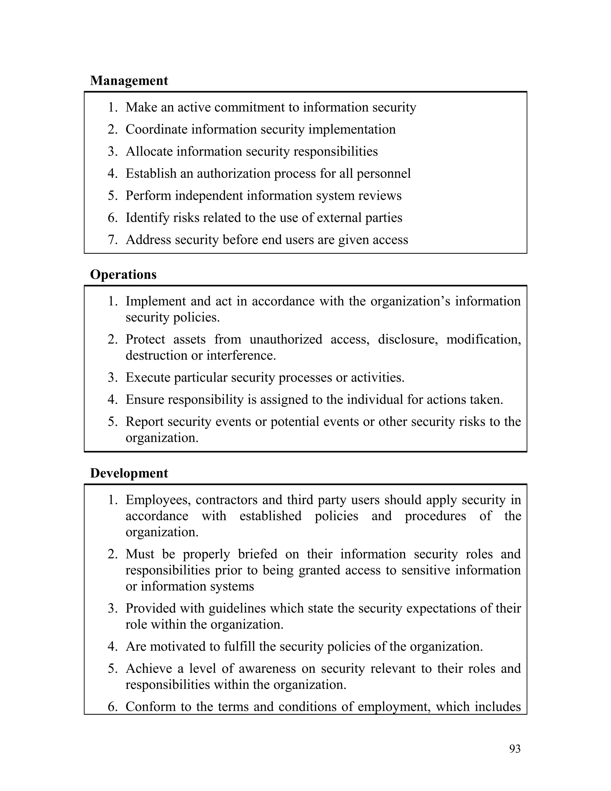 Management
1. Make an active commitment to information security
2. Coordinate information security implementation
3. Allocate information security responsibilities
4. Establish an authorization process for all personnel
5. Perform independent information system reviews
6. Identify risks related to the use of external parties
7. Address security before end users are given access
Operations
1. Implement and act in accordance with the organization’s information
security policies.
2. Protect assets from unauthorized access, disclosure, modification,
destruction or interference.
3. Execute particular security processes or activities.
4. Ensure responsibility is assigned to the individual for actions taken.
5. Report security events or potential events or other security risks to the
organization.
Development
1. Employees, contractors and third party users should apply security in
accordance with established policies and procedures of the
organization.
2. Must be properly briefed on their information security roles and
responsibilities prior to being granted access to sensitive information
or information systems
3. Provided with guidelines which state the security expectations of their
role within the organization.
4. Are motivated to fulfill the security policies of the organization.
5. Achieve a level of awareness on security relevant to their roles and
responsibilities within the organization.
6. Conform to the terms and conditions of employment, which includes
93
 