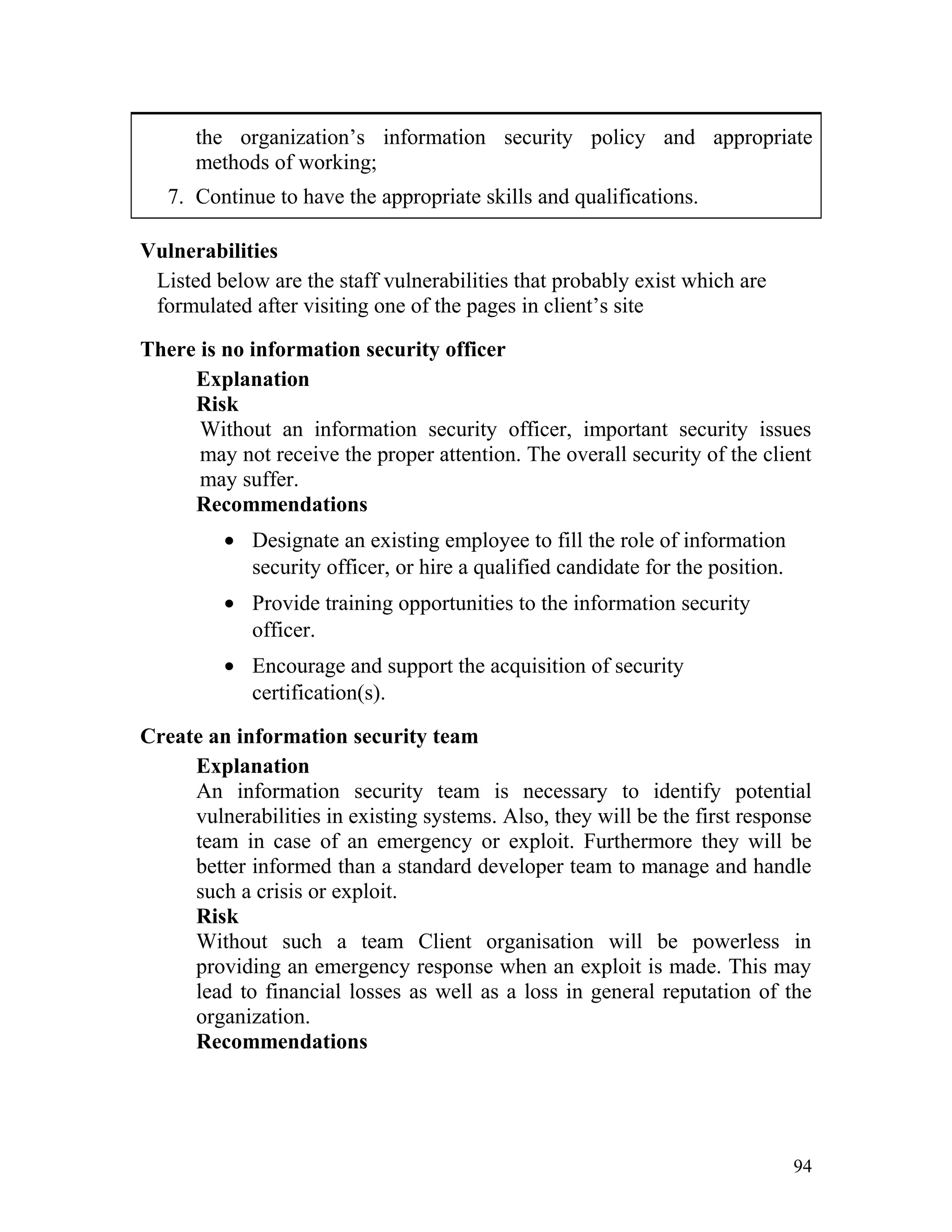 the organization’s information security policy and appropriate
methods of working;
7. Continue to have the appropriate skills and qualifications.
Vulnerabilities
Listed below are the staff vulnerabilities that probably exist which are
formulated after visiting one of the pages in client’s site
There is no information security officer
Explanation
Risk
Without an information security officer, important security issues
may not receive the proper attention. The overall security of the client
may suffer.
Recommendations
• Designate an existing employee to fill the role of information
security officer, or hire a qualified candidate for the position.
• Provide training opportunities to the information security
officer.
• Encourage and support the acquisition of security
certification(s).
Create an information security team
Explanation
An information security team is necessary to identify potential
vulnerabilities in existing systems. Also, they will be the first response
team in case of an emergency or exploit. Furthermore they will be
better informed than a standard developer team to manage and handle
such a crisis or exploit.
Risk
Without such a team Client organisation will be powerless in
providing an emergency response when an exploit is made. This may
lead to financial losses as well as a loss in general reputation of the
organization.
Recommendations
94
 