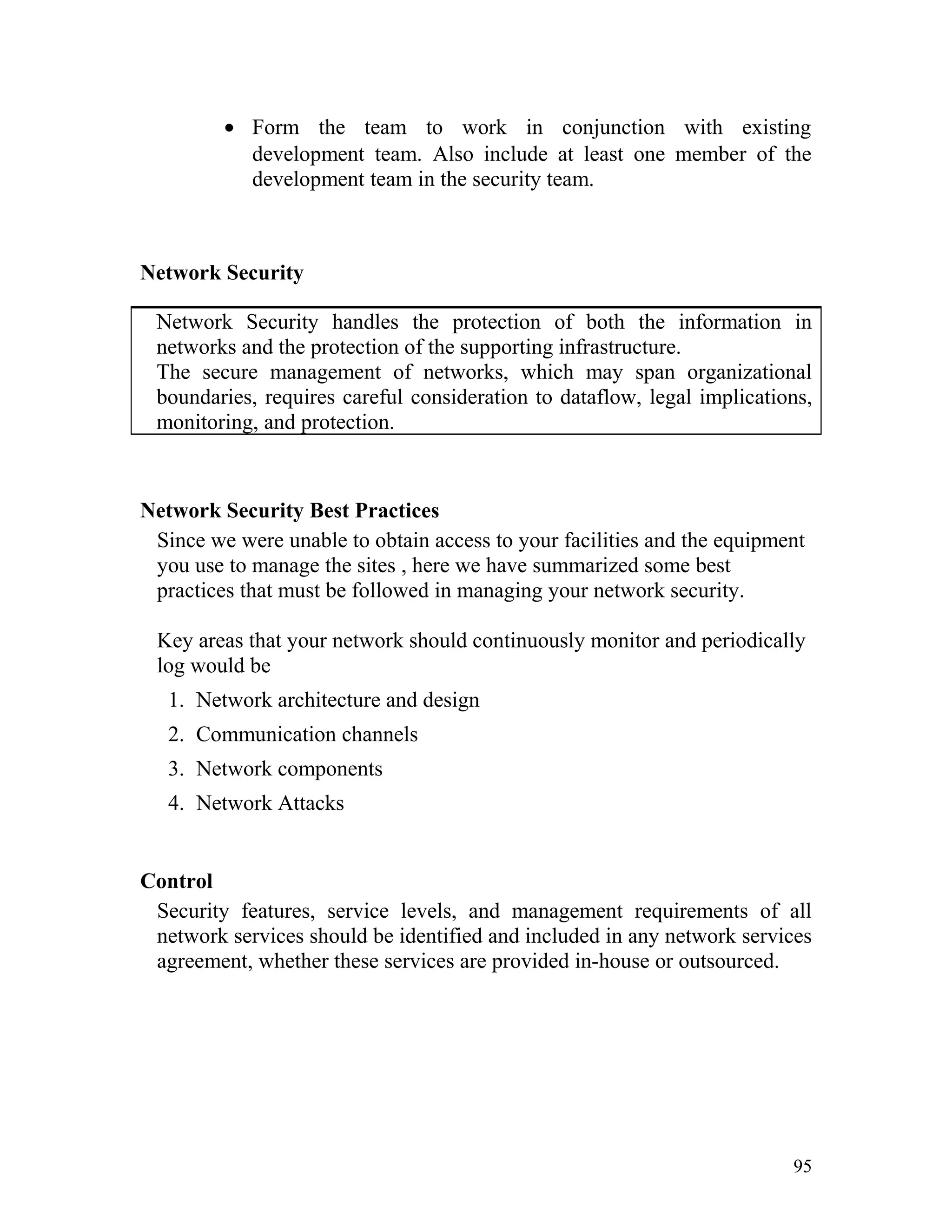 • Form the team to work in conjunction with existing
development team. Also include at least one member of the
development team in the security team.
Network Security
Network Security handles the protection of both the information in
networks and the protection of the supporting infrastructure.
The secure management of networks, which may span organizational
boundaries, requires careful consideration to dataflow, legal implications,
monitoring, and protection.
Network Security Best Practices
Since we were unable to obtain access to your facilities and the equipment
you use to manage the sites , here we have summarized some best
practices that must be followed in managing your network security.
Key areas that your network should continuously monitor and periodically
log would be
1. Network architecture and design
2. Communication channels
3. Network components
4. Network Attacks
Control
Security features, service levels, and management requirements of all
network services should be identified and included in any network services
agreement, whether these services are provided in-house or outsourced.
95
 
