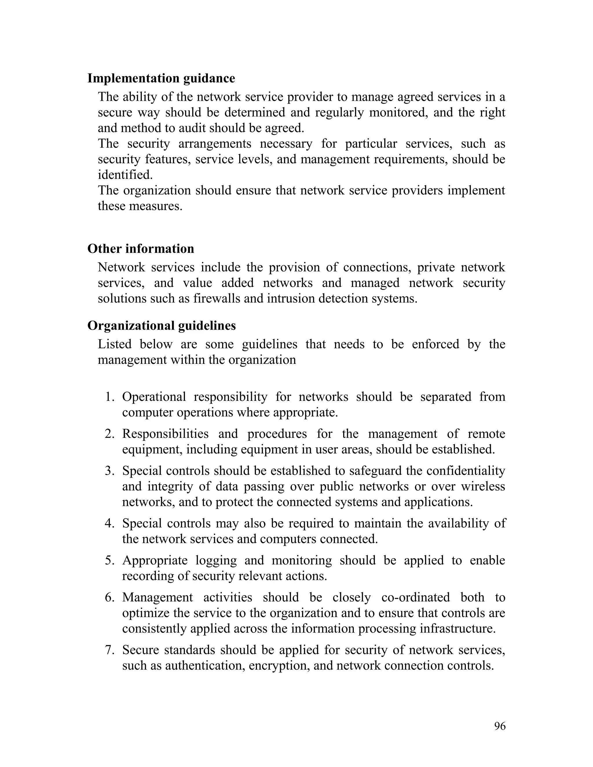 Implementation guidance
The ability of the network service provider to manage agreed services in a
secure way should be determined and regularly monitored, and the right
and method to audit should be agreed.
The security arrangements necessary for particular services, such as
security features, service levels, and management requirements, should be
identified.
The organization should ensure that network service providers implement
these measures.
Other information
Network services include the provision of connections, private network
services, and value added networks and managed network security
solutions such as firewalls and intrusion detection systems.
Organizational guidelines
Listed below are some guidelines that needs to be enforced by the
management within the organization
1. Operational responsibility for networks should be separated from
computer operations where appropriate.
2. Responsibilities and procedures for the management of remote
equipment, including equipment in user areas, should be established.
3. Special controls should be established to safeguard the confidentiality
and integrity of data passing over public networks or over wireless
networks, and to protect the connected systems and applications.
4. Special controls may also be required to maintain the availability of
the network services and computers connected.
5. Appropriate logging and monitoring should be applied to enable
recording of security relevant actions.
6. Management activities should be closely co-ordinated both to
optimize the service to the organization and to ensure that controls are
consistently applied across the information processing infrastructure.
7. Secure standards should be applied for security of network services,
such as authentication, encryption, and network connection controls.
96
 