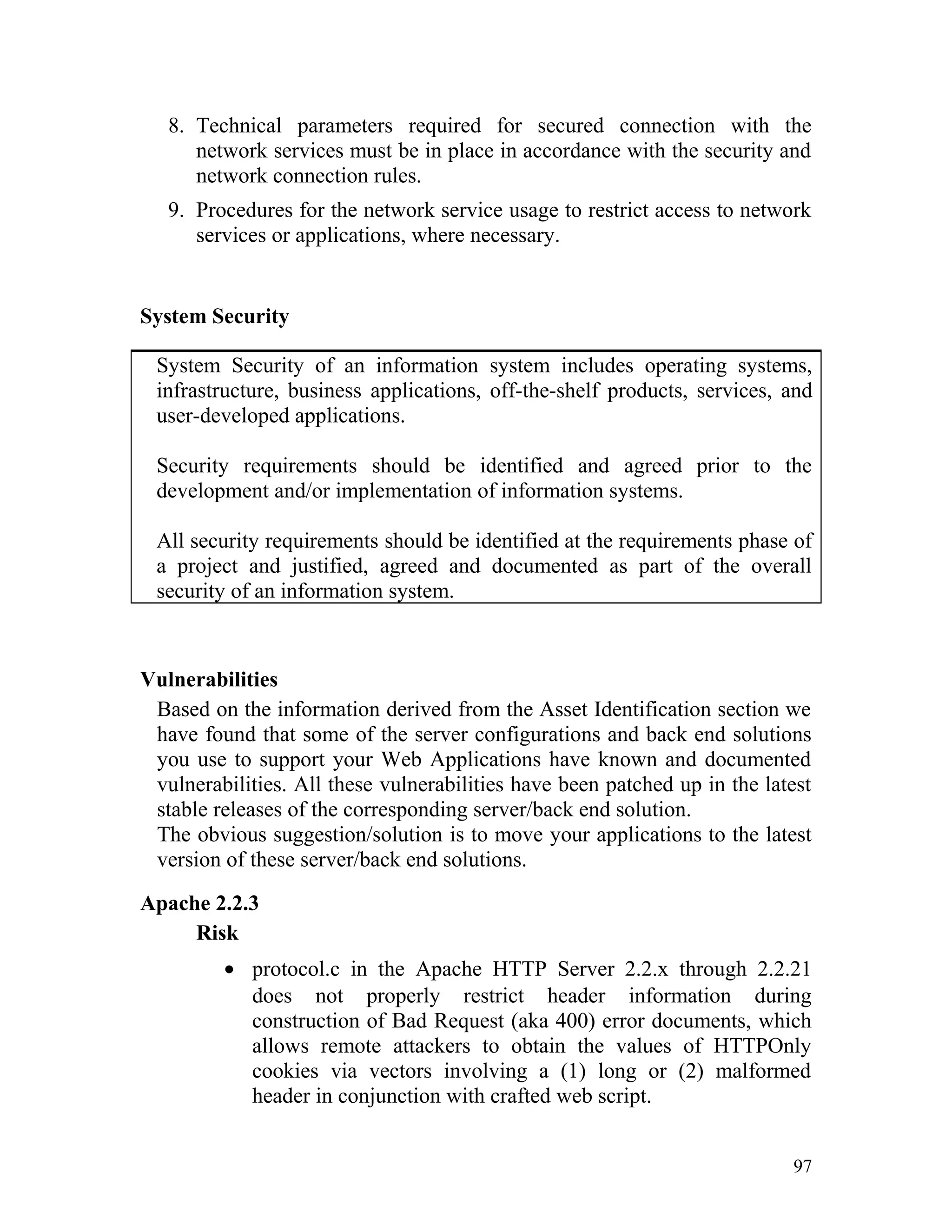 8. Technical parameters required for secured connection with the
network services must be in place in accordance with the security and
network connection rules.
9. Procedures for the network service usage to restrict access to network
services or applications, where necessary.
System Security
System Security of an information system includes operating systems,
infrastructure, business applications, off-the-shelf products, services, and
user-developed applications.
Security requirements should be identified and agreed prior to the
development and/or implementation of information systems.
All security requirements should be identified at the requirements phase of
a project and justified, agreed and documented as part of the overall
security of an information system.
Vulnerabilities
Based on the information derived from the Asset Identification section we
have found that some of the server configurations and back end solutions
you use to support your Web Applications have known and documented
vulnerabilities. All these vulnerabilities have been patched up in the latest
stable releases of the corresponding server/back end solution.
The obvious suggestion/solution is to move your applications to the latest
version of these server/back end solutions.
Apache 2.2.3
Risk
• protocol.c in the Apache HTTP Server 2.2.x through 2.2.21
does not properly restrict header information during
construction of Bad Request (aka 400) error documents, which
allows remote attackers to obtain the values of HTTPOnly
cookies via vectors involving a (1) long or (2) malformed
header in conjunction with crafted web script.
97
 
