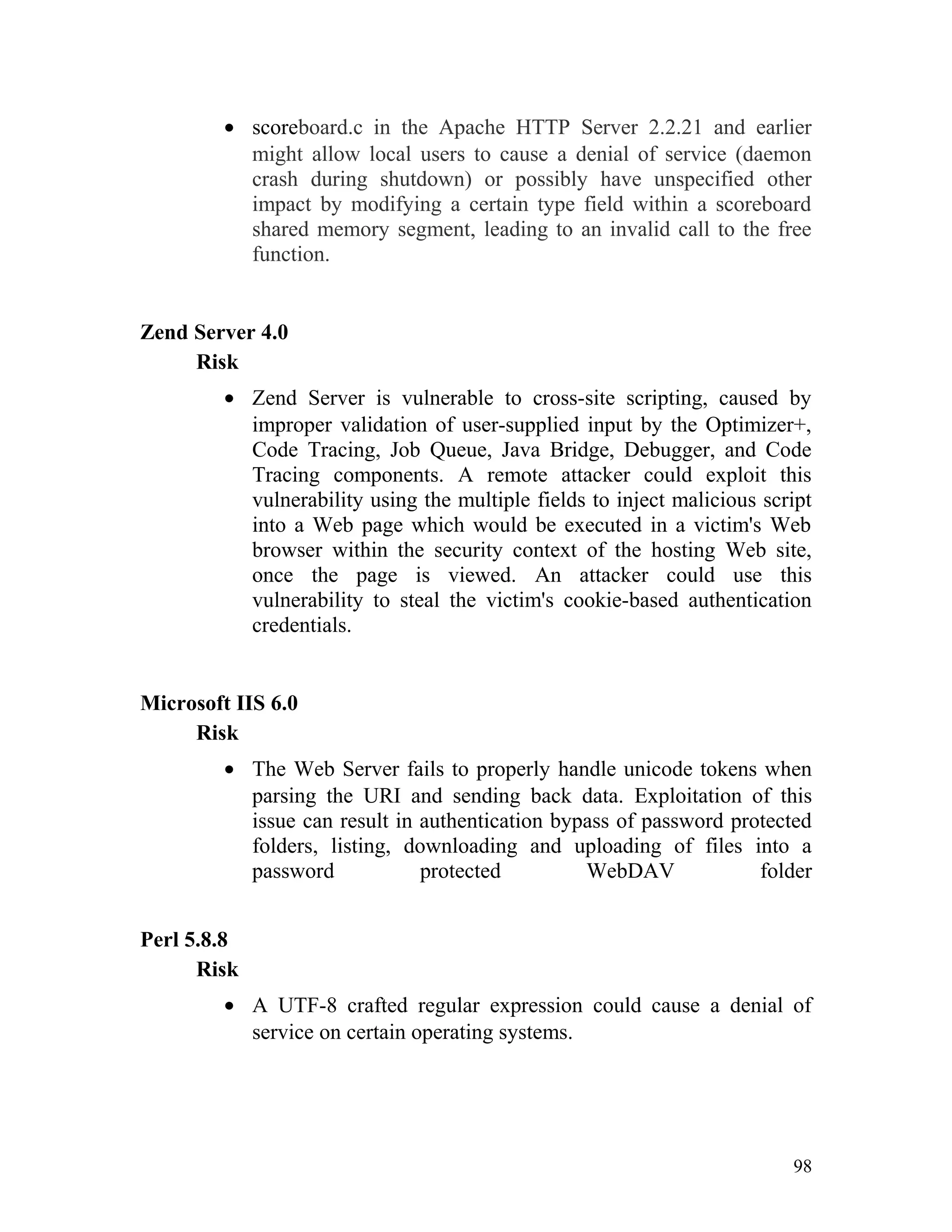 • scoreboard.c in the Apache HTTP Server 2.2.21 and earlier
might allow local users to cause a denial of service (daemon
crash during shutdown) or possibly have unspecified other
impact by modifying a certain type field within a scoreboard
shared memory segment, leading to an invalid call to the free
function.
Zend Server 4.0
Risk
• Zend Server is vulnerable to cross-site scripting, caused by
improper validation of user-supplied input by the Optimizer+,
Code Tracing, Job Queue, Java Bridge, Debugger, and Code
Tracing components. A remote attacker could exploit this
vulnerability using the multiple fields to inject malicious script
into a Web page which would be executed in a victim's Web
browser within the security context of the hosting Web site,
once the page is viewed. An attacker could use this
vulnerability to steal the victim's cookie-based authentication
credentials.
Microsoft IIS 6.0
Risk
• The Web Server fails to properly handle unicode tokens when
parsing the URI and sending back data. Exploitation of this
issue can result in authentication bypass of password protected
folders, listing, downloading and uploading of files into a
password protected WebDAV folder
Perl 5.8.8
Risk
• A UTF-8 crafted regular expression could cause a denial of
service on certain operating systems.
98
 