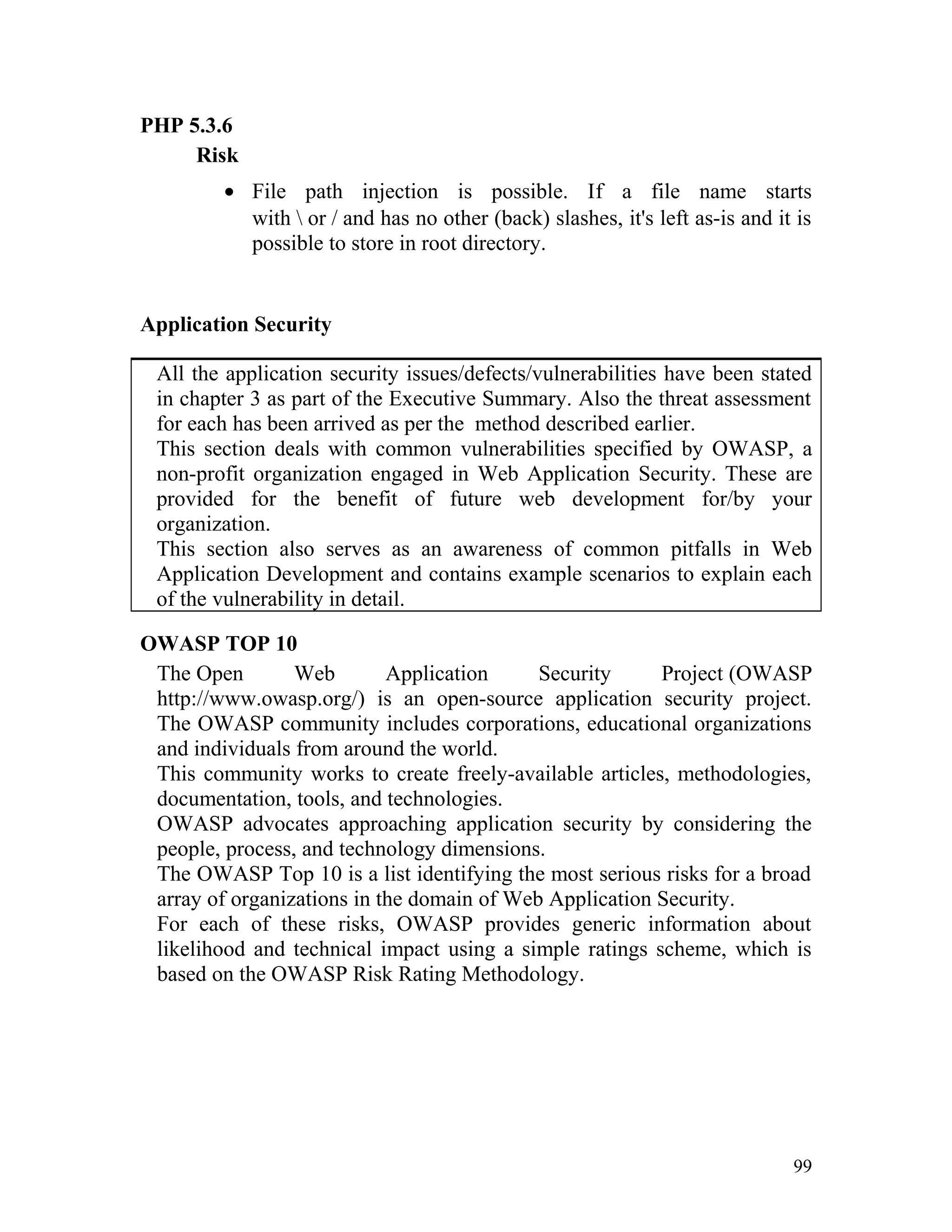 PHP 5.3.6
Risk
• File path injection is possible. If a file name starts
with  or / and has no other (back) slashes, it's left as-is and it is
possible to store in root directory.
Application Security
All the application security issues/defects/vulnerabilities have been stated
in chapter 3 as part of the Executive Summary. Also the threat assessment
for each has been arrived as per the method described earlier.
This section deals with common vulnerabilities specified by OWASP, a
non-profit organization engaged in Web Application Security. These are
provided for the benefit of future web development for/by your
organization.
This section also serves as an awareness of common pitfalls in Web
Application Development and contains example scenarios to explain each
of the vulnerability in detail.
OWASP TOP 10
The Open Web Application Security Project (OWASP
http://www.owasp.org/) is an open-source application security project.
The OWASP community includes corporations, educational organizations
and individuals from around the world.
This community works to create freely-available articles, methodologies,
documentation, tools, and technologies.
OWASP advocates approaching application security by considering the
people, process, and technology dimensions.
The OWASP Top 10 is a list identifying the most serious risks for a broad
array of organizations in the domain of Web Application Security.
For each of these risks, OWASP provides generic information about
likelihood and technical impact using a simple ratings scheme, which is
based on the OWASP Risk Rating Methodology.
99
 