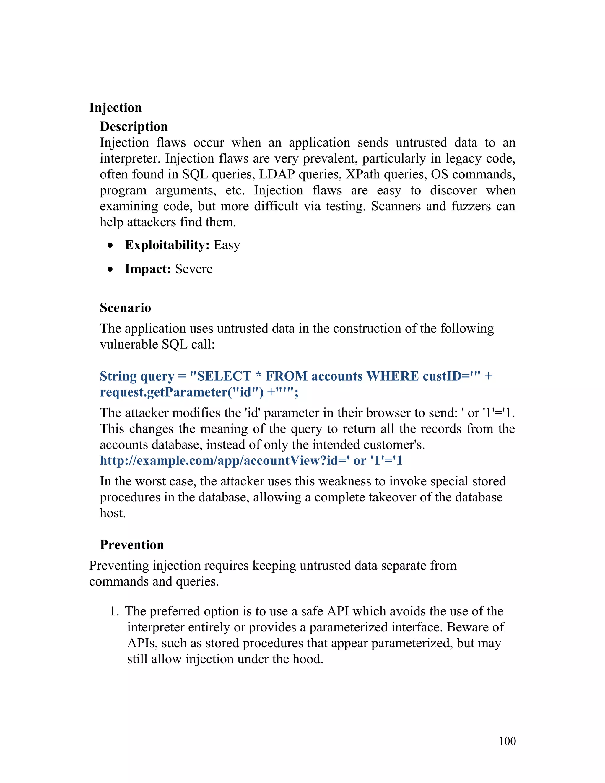 Injection
Description
Injection flaws occur when an application sends untrusted data to an
interpreter. Injection flaws are very prevalent, particularly in legacy code,
often found in SQL queries, LDAP queries, XPath queries, OS commands,
program arguments, etc. Injection flaws are easy to discover when
examining code, but more difficult via testing. Scanners and fuzzers can
help attackers find them.
• Exploitability: Easy
• Impact: Severe
Scenario
The application uses untrusted data in the construction of the following
vulnerable SQL call:
String query = "SELECT * FROM accounts WHERE custID='" +
request.getParameter("id") +"'";
The attacker modifies the 'id' parameter in their browser to send: ' or '1'='1.
This changes the meaning of the query to return all the records from the
accounts database, instead of only the intended customer's.
http://example.com/app/accountView?id=' or '1'='1
In the worst case, the attacker uses this weakness to invoke special stored
procedures in the database, allowing a complete takeover of the database
host.
Prevention
Preventing injection requires keeping untrusted data separate from
commands and queries.
1. The preferred option is to use a safe API which avoids the use of the
interpreter entirely or provides a parameterized interface. Beware of
APIs, such as stored procedures that appear parameterized, but may
still allow injection under the hood.
100
 
