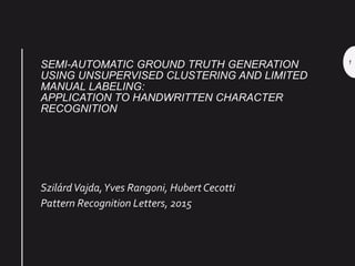 SEMI-AUTOMATIC GROUND TRUTH GENERATION
USING UNSUPERVISED CLUSTERING AND LIMITED
MANUAL LABELING:
APPLICATION TO HANDWRITTEN CHARACTER
RECOGNITION
SzilárdVajda,Yves Rangoni, Hubert Cecotti
Pattern Recognition Letters, 2015
1
 