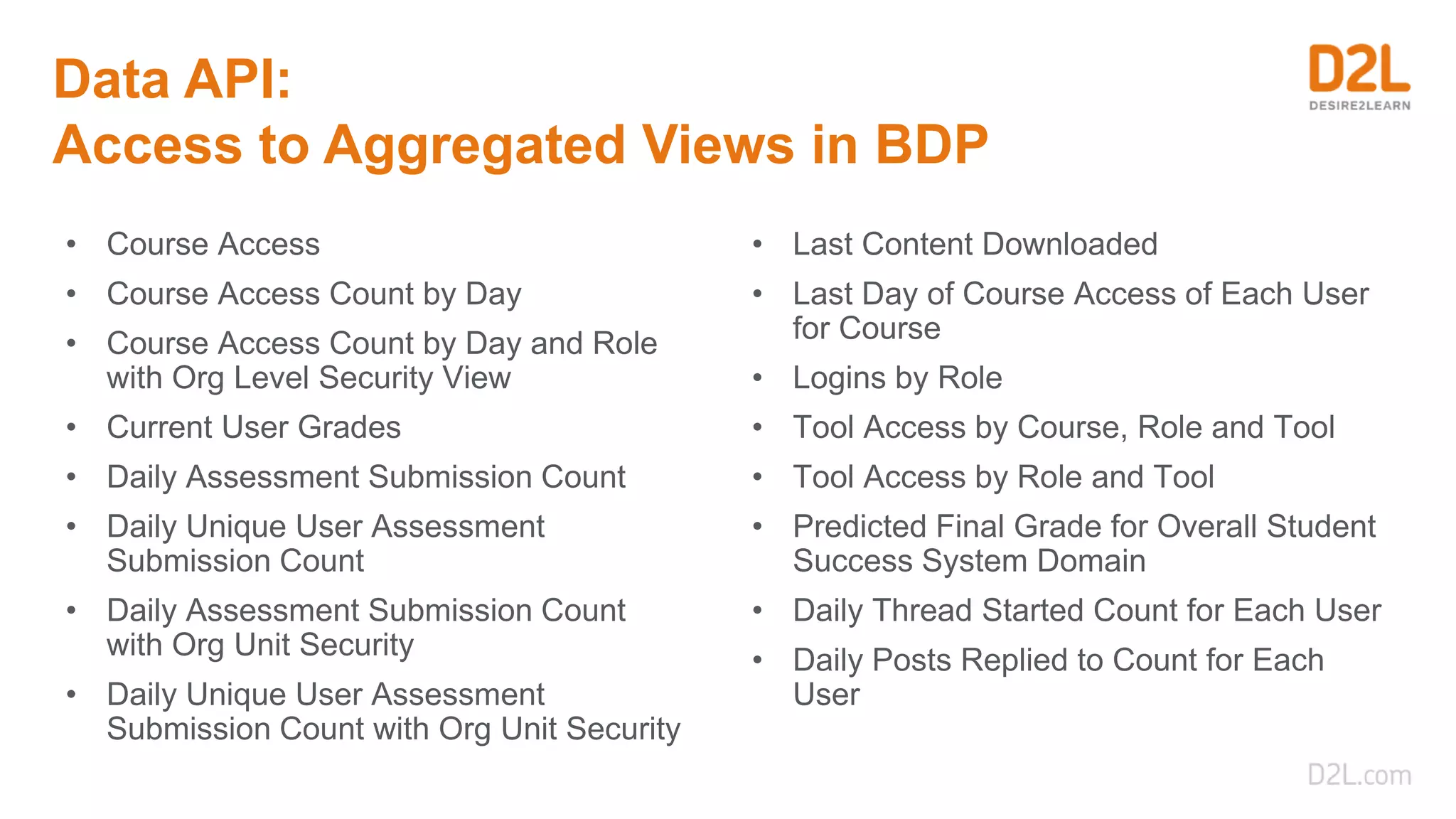 Data API:
Access to Aggregated Views in BDP
• Course Access
• Course Access Count by Day
• Course Access Count by Day and Role
with Org Level Security View
• Current User Grades
• Daily Assessment Submission Count
• Daily Unique User Assessment
Submission Count
• Daily Assessment Submission Count
with Org Unit Security
• Daily Unique User Assessment
Submission Count with Org Unit Security
• Last Content Downloaded
• Last Day of Course Access of Each User
for Course
• Logins by Role
• Tool Access by Course, Role and Tool
• Tool Access by Role and Tool
• Predicted Final Grade for Overall Student
Success System Domain
• Daily Thread Started Count for Each User
• Daily Posts Replied to Count for Each
User
 