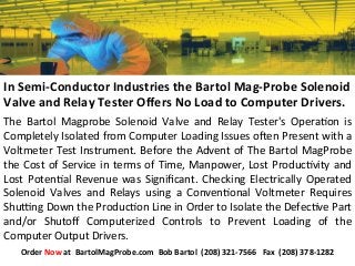 The	
   Bartol	
   Magprobe	
   Solenoid	
   Valve	
   and	
   Relay	
   Tester's	
   Opera:on	
   is	
  
Completely	
  Isolated	
  from	
  Computer	
  Loading	
  Issues	
  oAen	
  Present	
  with	
  a	
  
Voltmeter	
  Test	
  Instrument.	
  Before	
  the	
  Advent	
  of	
  The	
  Bartol	
  MagProbe	
  
the	
  Cost	
  of	
  Service	
  in	
  terms	
  of	
  Time,	
  Manpower,	
  Lost	
  Produc:vity	
  and	
  
Lost	
  Poten:al	
  Revenue	
  was	
  Signiﬁcant.	
  Checking	
  Electrically	
  Operated	
  
Solenoid	
   Valves	
   and	
   Relays	
   using	
   a	
   Conven:onal	
   Voltmeter	
   Requires	
  
ShuLng	
  Down	
  the	
  Produc:on	
  Line	
  in	
  Order	
  to	
  Isolate	
  the	
  Defec:ve	
  Part	
  
and/or	
   Shutoﬀ	
   Computerized	
   Controls	
   to	
   Prevent	
   Loading	
   of	
   the	
  
Computer	
  Output	
  Drivers.	
  
In	
  Semi-­‐Conductor	
  Industries	
  the	
  Bartol	
  Mag-­‐Probe	
  Solenoid	
  
Valve	
  and	
  Relay	
  Tester	
  Oﬀers	
  No	
  Load	
  to	
  Computer	
  Drivers.	
  
Order	
  Now	
  at	
  	
  BartolMagProbe.com	
  	
  Bob	
  Bartol	
  	
  (208)	
  321-­‐7566	
  	
  	
  Fax	
  	
  (208)	
  378-­‐1282	
  
 