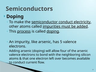 11
 Doping
◦ To make the semiconductor conduct electricity,
other atoms called impurities must be added.
◦ This process is called doping.
◦ An impurity, like arsenic, has 5 valence
electrons.
◦ Adding arsenic (doping) will allow four of the arsenic
valence electrons to bond with the neighboring silicon
atoms & that one electron left over becomes available
to conduct current flow.
Semiconductors
 