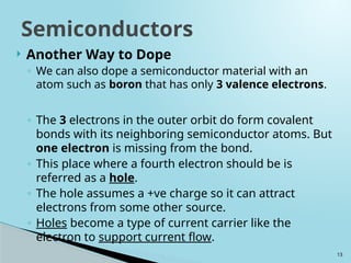 13
 Another Way to Dope
◦ We can also dope a semiconductor material with an
atom such as boron that has only 3 valence electrons.
◦ The 3 electrons in the outer orbit do form covalent
bonds with its neighboring semiconductor atoms. But
one electron is missing from the bond.
◦ This place where a fourth electron should be is
referred as a hole.
◦ The hole assumes a +ve charge so it can attract
electrons from some other source.
◦ Holes become a type of current carrier like the
electron to support current flow.
Semiconductors
 