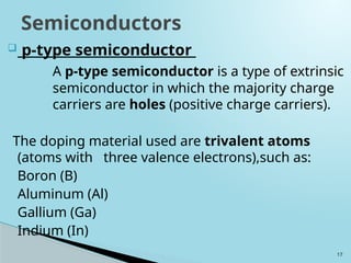 17
 p-type semiconductor
A p-type semiconductor is a type of extrinsic
semiconductor in which the majority charge
carriers are holes (positive charge carriers).
The doping material used are trivalent atoms
(atoms with three valence electrons),such as:
Boron (B)
Aluminum (Al)
Gallium (Ga)
Indium (In)
Semiconductors
 