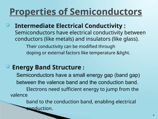 4
 Intermediate Electrical Conductivity :
Semiconductors have electrical conductivity between
conductors (like metals) and insulators (like glass).
Their conductivity can be modified through
doping or external factors like temperature &light.
 Energy Band Structure :
Semiconductors have a small energy gap (band gap)
between the valence band and the conduction band.
Electrons need sufficient energy to jump from the
valence
band to the conduction band, enabling electrical
conduction.
Properties of Semiconductors
 
