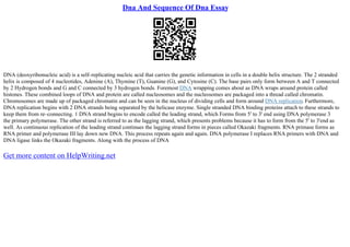 Dna And Sequence Of Dna Essay
DNA (deoxyribonucleic acid) is a self–replicating nucleic acid that carries the genetic information in cells in a double helix structure. The 2 stranded
helix is composed of 4 nucleotides, Adenine (A), Thymine (T), Guanine (G), and Cytosine (C). The base pairs only form between A and T connected
by 2 Hydrogen bonds and G and C connected by 3 hydrogen bonds. Foremost DNA wrapping comes about as DNA wraps around protein called
histones. These combined loops of DNA and protein are called nucleosomes and the nucleosomes are packaged into a thread called chromatin.
Chromosomes are made up of packaged chromatin and can be seen in the nucleus of dividing cells and form around DNA replication. Furthermore,
DNA replication begins with 2 DNA strands being separated by the helicase enzyme. Single stranded DNA binding proteins attach to these strands to
keep them from re–connecting. 1 DNA strand begins to encode called the leading strand, which Forms from 5' to 3' end using DNA polymerase 3
the primary polymerase. The other strand is referred to as the lagging strand, which presents problems because it has to form from the 5' to 3'end as
well. As continuous replication of the leading strand continues the lagging strand forms in pieces called Okazaki fragments. RNA primase forms as
RNA primer and polymerase III lay down new DNA. This process repeats again and again. DNA polymerase I replaces RNA primers with DNA and
DNA ligase links the Okazaki fragments. Along with the process of DNA
Get more content on HelpWriting.net
 
