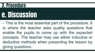 e. Discussion
- This is the most essential part of the procedure. It
is where the teacher asks quality questions that
enable the pupils to come up with the expected
concepts. The teacher may use either inductive or
deductive methods when presenting the lesson by
giving questions.
3. Procedure
 