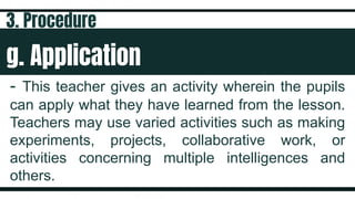 g. Application
- This teacher gives an activity wherein the pupils
can apply what they have learned from the lesson.
Teachers may use varied activities such as making
experiments, projects, collaborative work, or
activities concerning multiple intelligences and
others.
3. Procedure
 