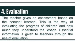 4. Evaluation
The teacher gives an assessment based on
the concept learned. This is the way of
evaluating the progress of children and how
much they understood the lesson. Essential
information is given to teachers through the
use of evaluation.
 