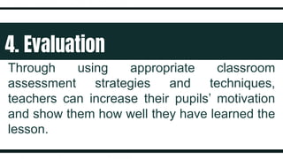 4. Evaluation
Through using appropriate classroom
assessment strategies and techniques,
teachers can increase their pupils’ motivation
and show them how well they have learned the
lesson.
 