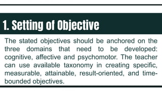 1. Setting of Objective
The stated objectives should be anchored on the
three domains that need to be developed:
cognitive, affective and psychomotor. The teacher
can use available taxonomy in creating specific,
measurable, attainable, result-oriented, and time-
bounded objectives.
 