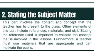 2. Stating the Subject Matter
This part involves the content and concept that the
teacher has to present to the class. Other elements of
this part include references, materials, and skill. Stating
the reference used is important to validate the concept
that is involved in the lessons. Furthermore, a teacher
must use materials that are appropriate and can
motivate the pupils.
 